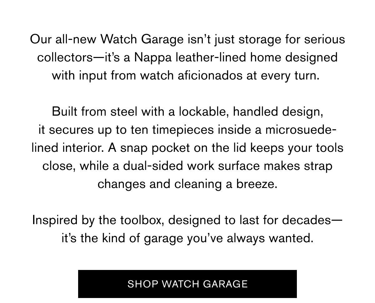 Our all-new Watch Garage isn’t just storage for serious collectors—it’s a Nappa leather-lined home designed with input from watch aficionados at every turn.   Built from steel with a lockable, handled design, it secures up to ten timepieces inside a microsuede-lined interior. A snap pocket on the lid keeps your tools close, while a dual-sided work surface makes strap changes and cleaning a breeze.  Inspired by the toolbox, designed to last for decades—it’s the kind of garage you’ve always wanted.
