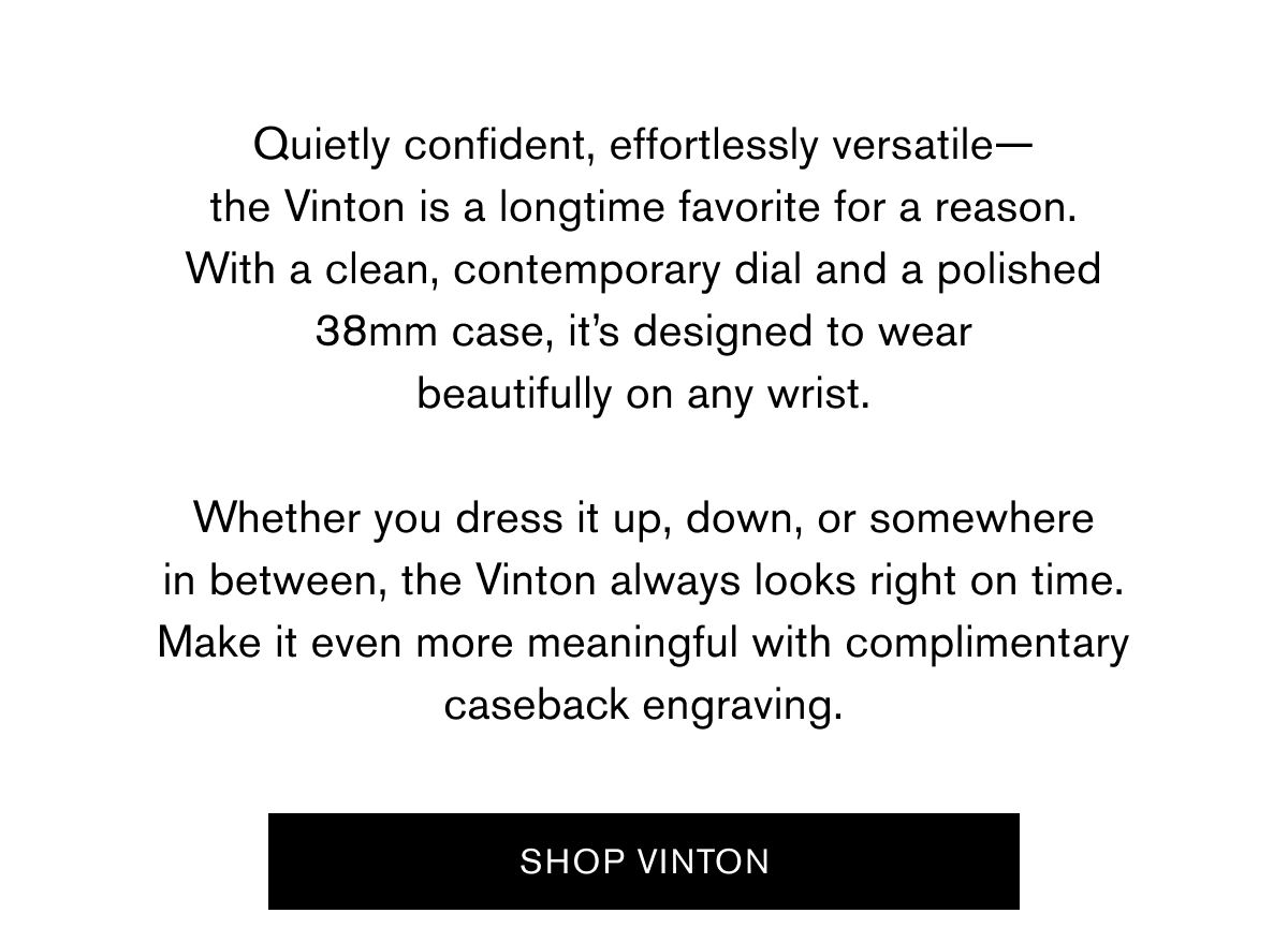 Quietly confident, effortlessly versatile— the Vinton is a longtime favorite for a reason. With a clean, contemporary dial and a polished 38mm case, it’s designed to wear beautifully on any wrist.  Whether you dress it up, down, or somewhere in between, the Vinton always looks right on time. Make it even more meaningful with complimentary caseback engraving. | SHOP VINTON >