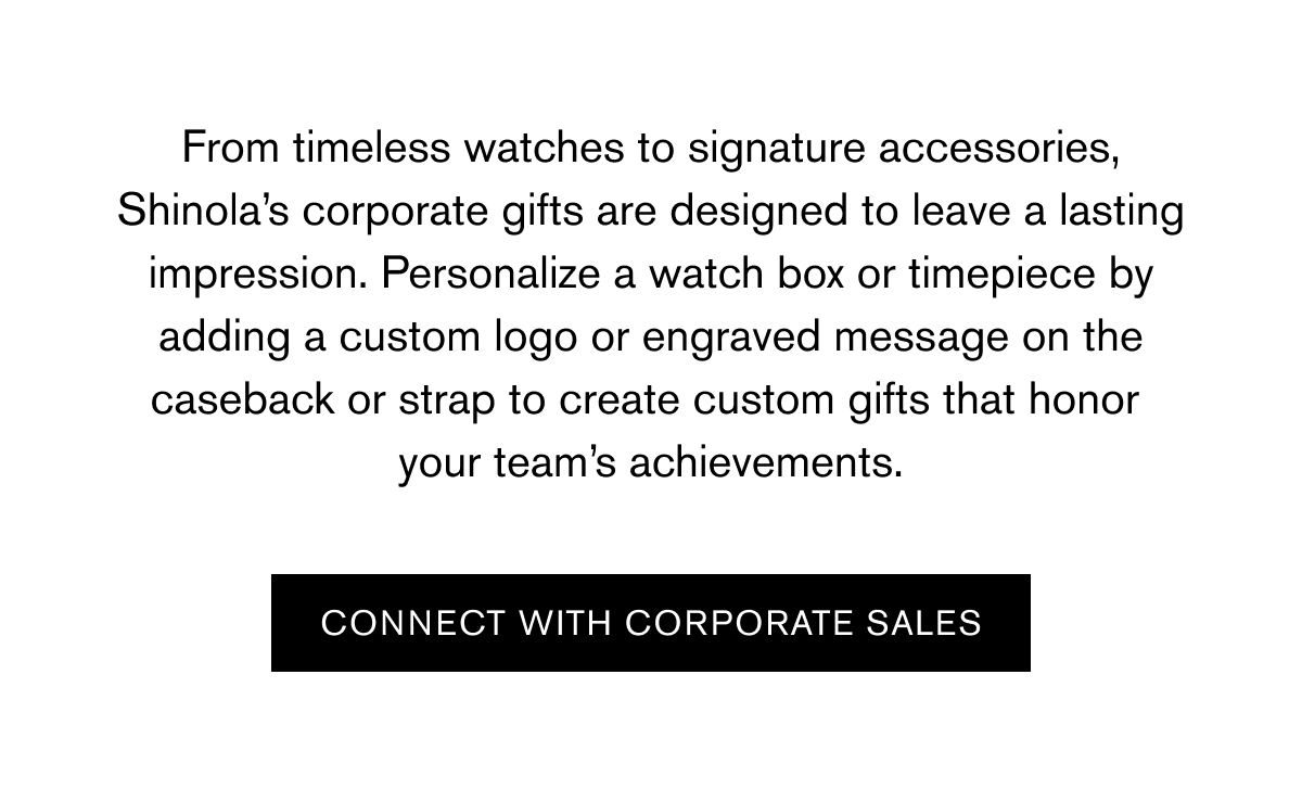 From timeless watches to signature accessories, Shinola’s corporate gifts are designed to leave a lasting impression. Personalize a watch box or timepiece by adding a custom logo or engraved message on the caseback or strap to create custom gifts that honor  your team’s achievements. | CONNECT WITH CORPORATE SALES