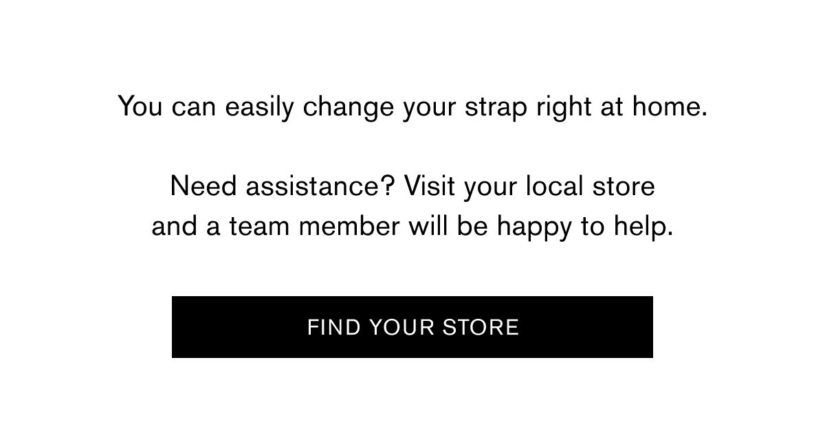 You can easily change your strap right at home.  Need assistance? Visit your local store and a team member will be happy to help.  FIND YOUR STORE