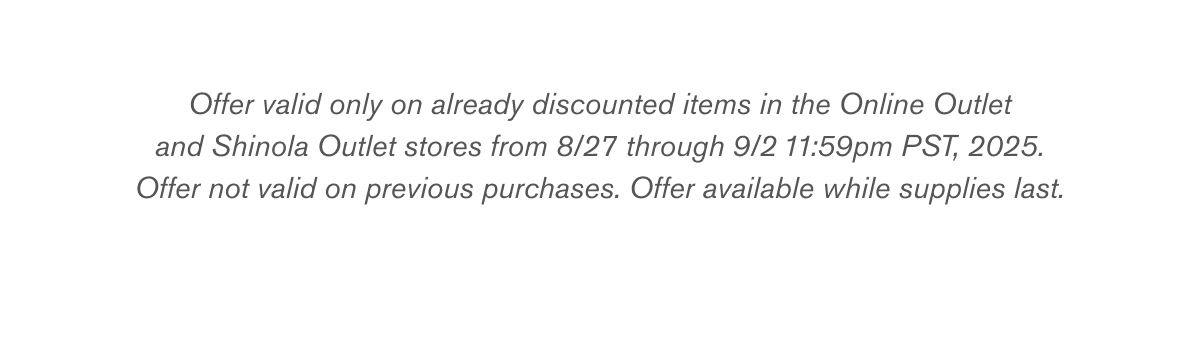 Offer valid only on already discounted items in the Online Outlet
and Shinola Outlet stores from 8/27 through 9/2 11:59pm PST, 2025.
Offer not valid on previous purchases. Offer available while supplies last. Offer valid only on already discounted items in the Online Outlet
and Shinola Outlet stores from 8/27 through 9/2 11:59pm PST, 2025.
Offer not valid on previous purchases. Offer available while supplies last.