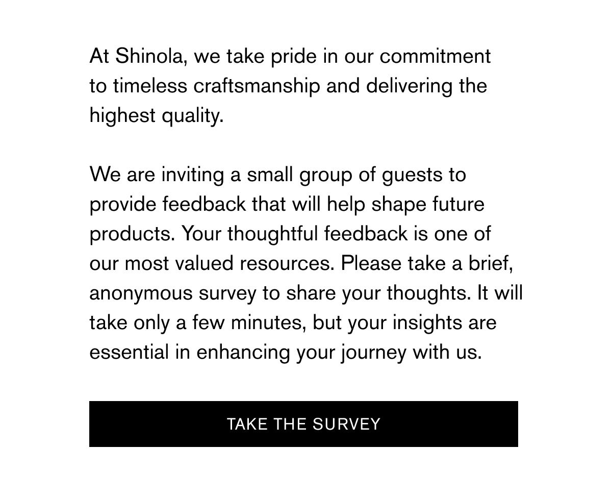 At Shinola, we take pride in our commitment to timeless craftsmanship and delivering the highest quality.   We are inviting a small group of guests to provide feedback that will help shape future products. Your thoughtful feedback is one of our most valued resources. Please take a brief, anonymous survey to share your thoughts. It will take only a few minutes, but your insights are essential in enhancing your journey with us. | TAKE THE SURVEY