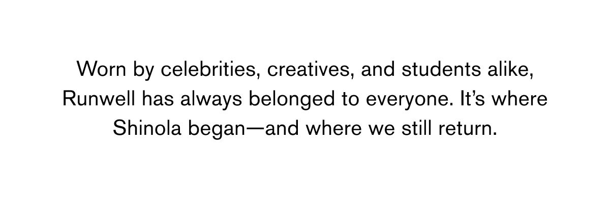 Worn by celebrities, creatives, and students alike, Runwell has always belonged to everyone. It’s where Shinola began—and where we still return. 