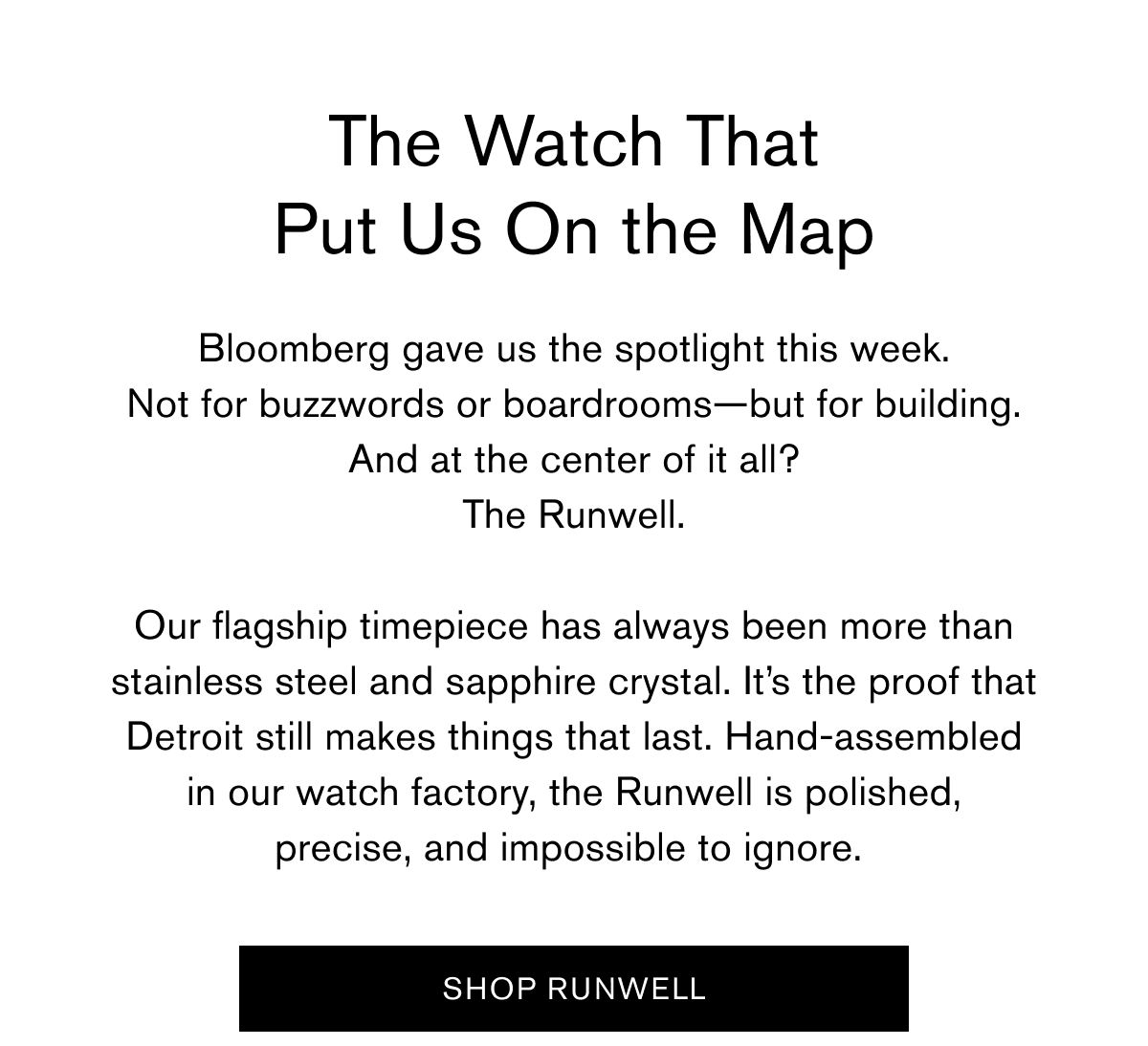 The Watch That Put Us On the Map | Bloomberg gave us the spotlight this week. Not for buzzwords or boardrooms—but for building. And at the center of it all? The Runwell.  Our flagship timepiece has always been more than stainless steel and sapphire crystal. It’s the proof that Detroit still makes things that last. Hand-assembled in our watch factory, the Runwell is polished, precise, and impossible to ignore.&nbsp;| SHOP RUNWELL