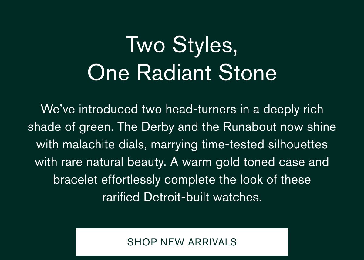 Two Styles, One Radiant Stone | We’ve introduced two head-turners in a deeply rich shade of green. The Derby and the Runabout now shine with malachite dials, marrying time-tested silhouettes with rare natural beauty. A warm gold toned case and bracelet effortlessly complete the look of these rarified Detroit-built watches. | SHOP NEW ARRIVALS Two Styles, One Radiant Stone | We’ve introduced two head-turners in a deeply rich shade of green. The Derby and the Runabout now shine with malachite dials, marrying time-tested silhouettes with rare natural beauty. A warm gold toned case and bracelet effortlessly complete the look of these rarified Detroit-built watches. | SHOP NEW ARRIVALS