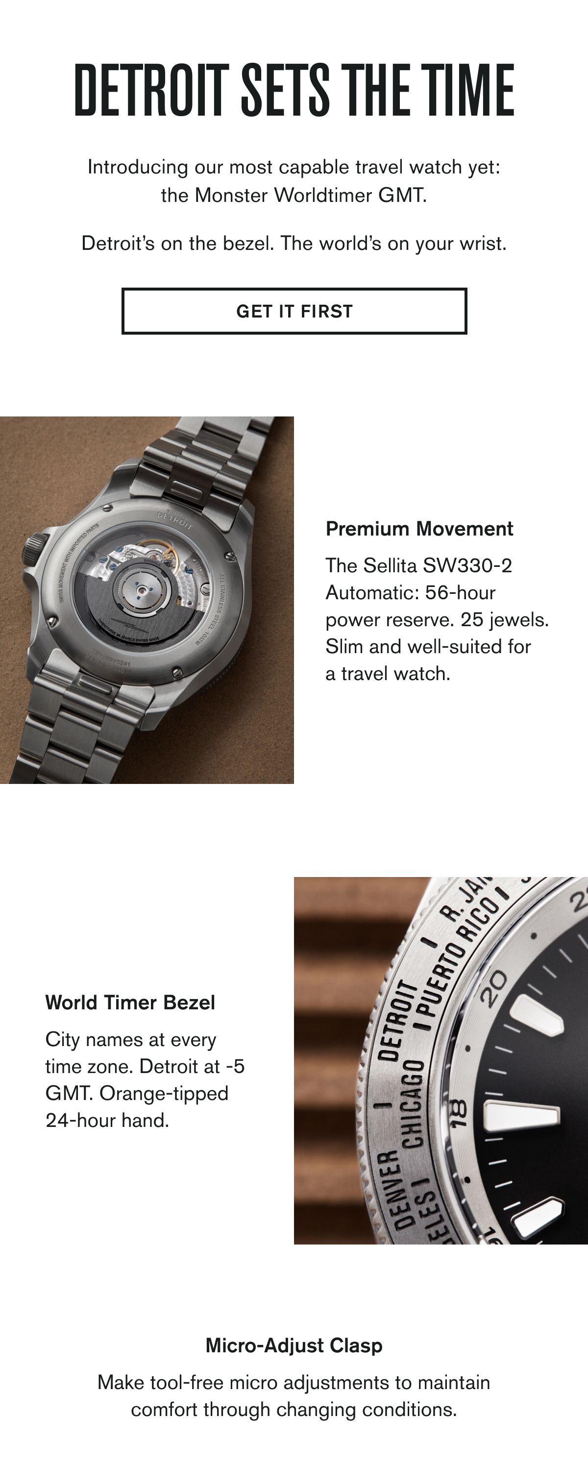 DETROIT SETS THE TIME | Introducing our most capable travel watch yet: the Monster Worldtimer GMT.  Detroit’s on the bezel. The world’s on your wrist. | GET IT FIRST | Premium Movement  The Sellita SW330-2 Automatic: 56-hour power reserve. 25 jewels. Slim and well-suited for a travel watch.   World Timer Bezel  City names at every time zone. Detroit at -5 GMT. Orange-tipped 24-hour hand.   Micro-Adjust Clasp  Make tool-free micro adjustments to maintain comfort through changing conditions.