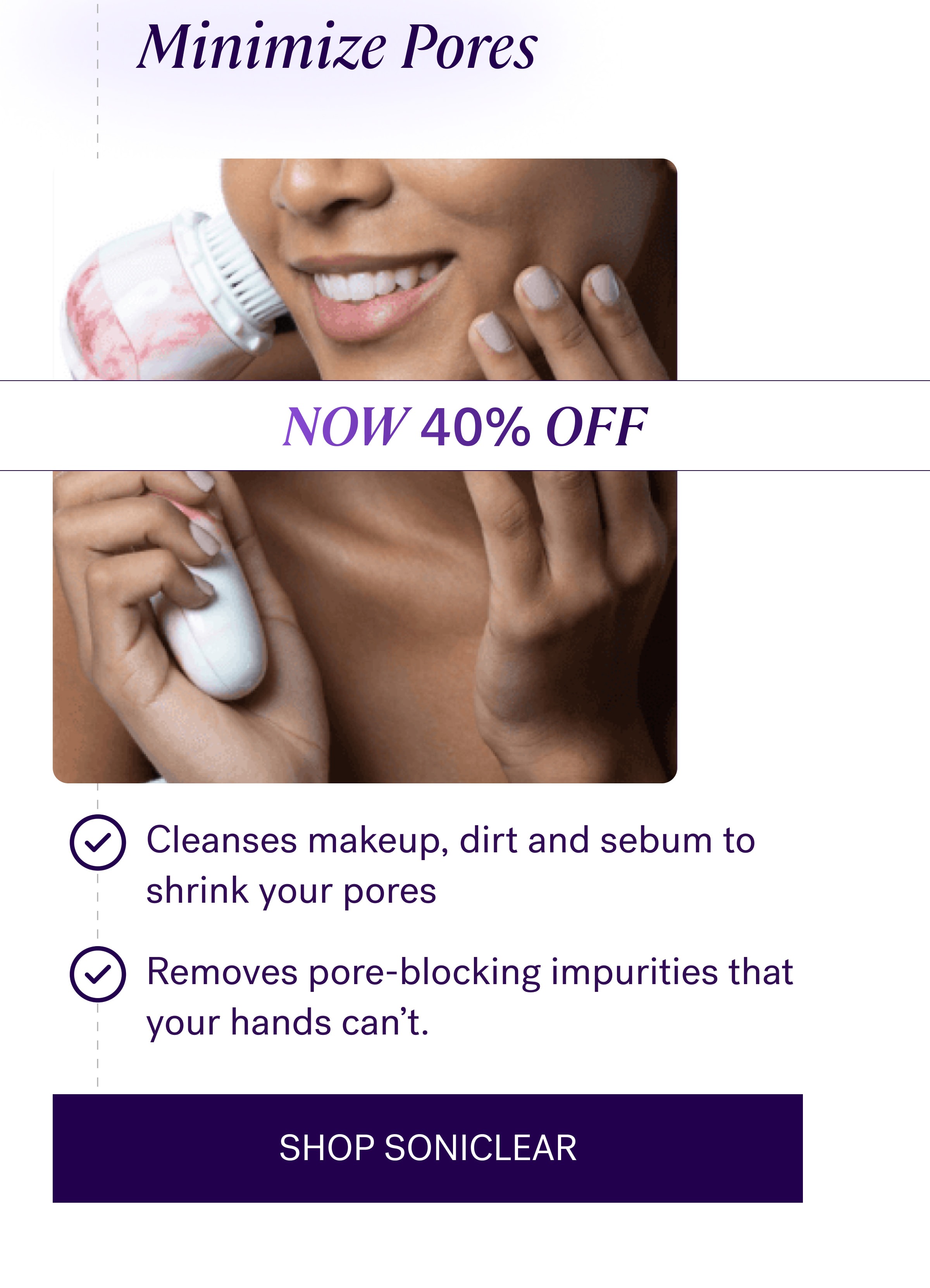 Minimize Pores NOW 40% OFF Cleanses makeup, dirt and sebum to shrink your pores Removes pore-blocking impurities that your hands can't. SHOP SONICLEAR