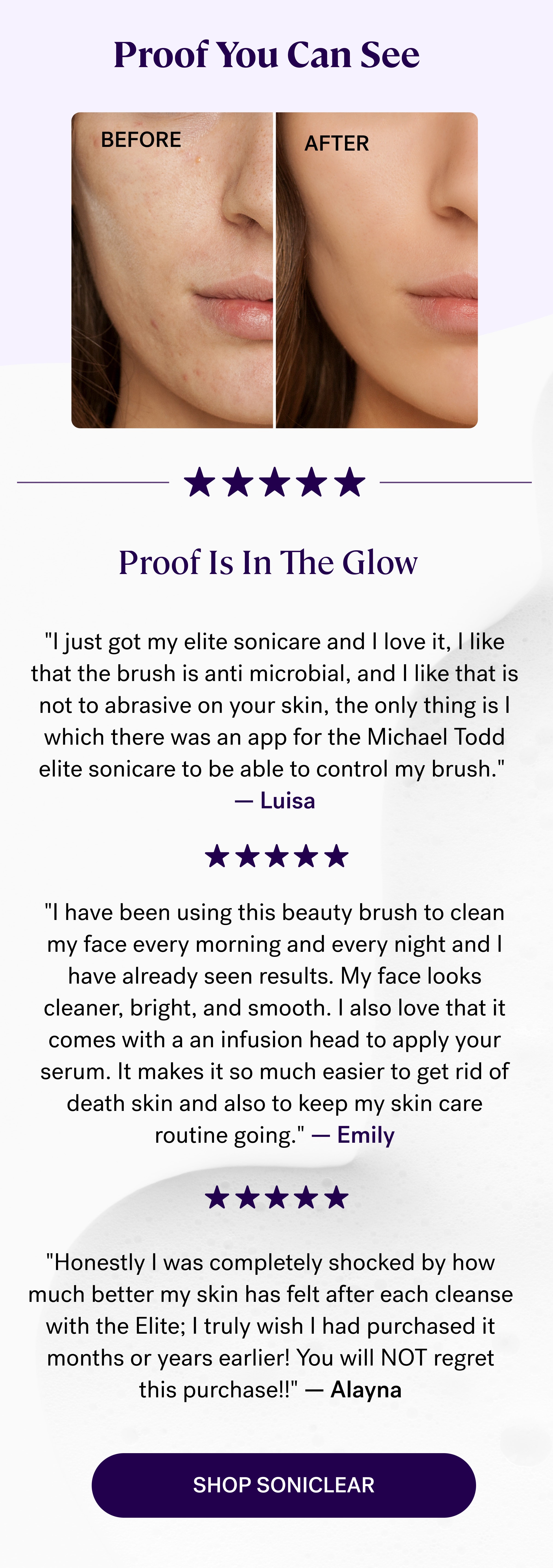 Proof You Can See  Before After Proof Is In The Glow "I just got my elite sonicare and I love it, I like that the brush is anti microbial, and I like that is not to abrasive on your skin, the only thing is I which there was an app for the Michael Todd elite sonicare to be able to control my brush."  — Luisa "I have been using this beauty brush to clean my face every morning and every night and I have already seen results. My face looks cleaner, bright, and smooth. I also love that it comes with a an infusion head to apply your serum. It makes it so much easier to get rid of death skin and also to keep my skin care routine going." — Emily "Honestly I was completely shocked by how much better my skin has felt after each cleanse with the Elite; I truly wish I had purchased it months or years earlier! You will NOT regret this purchase!!" — Alayna shop soniclear