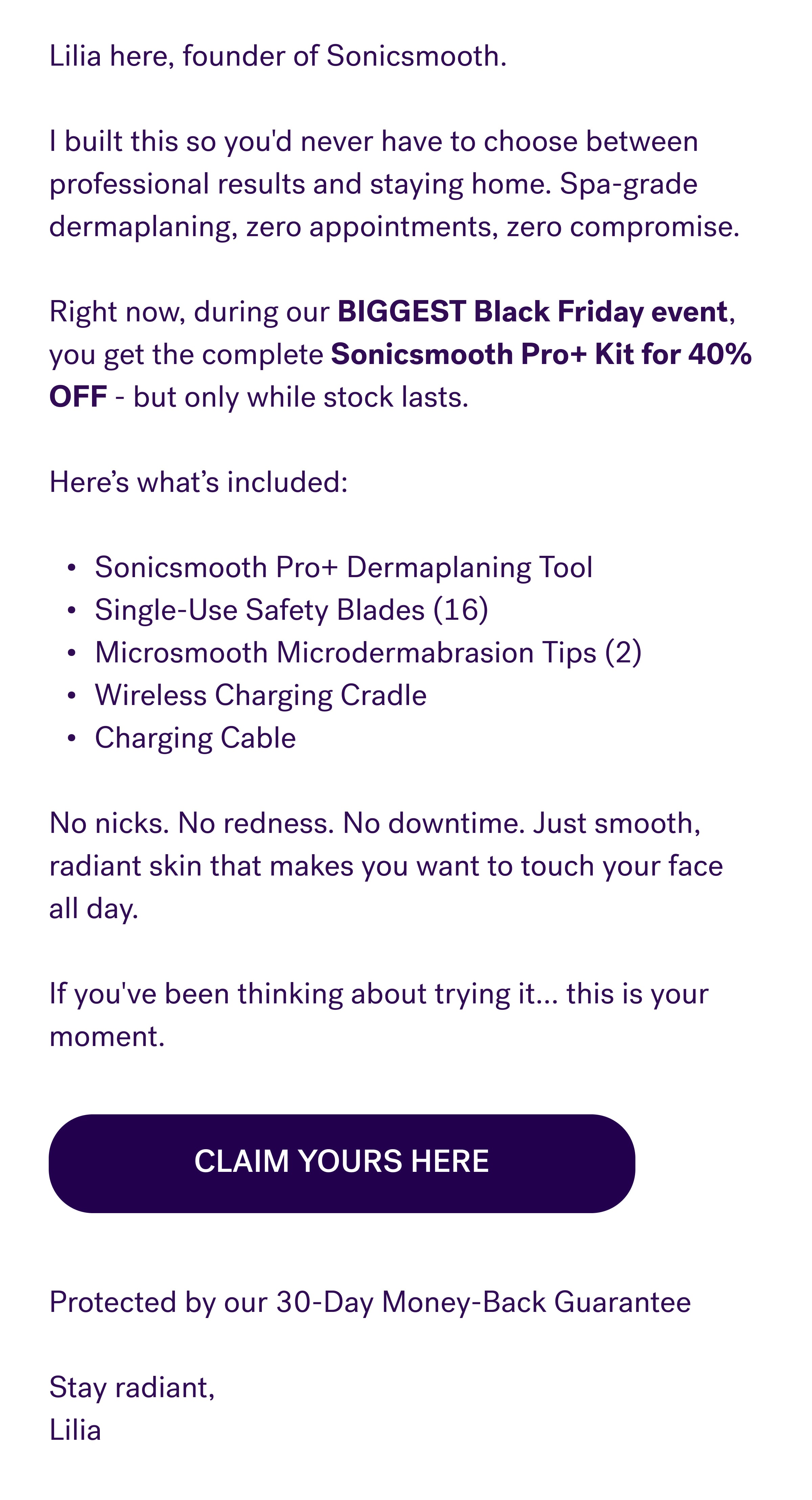 Lilia here, founder of Sonicsmooth.   I built this so you'd never have to choose between professional results and staying home. Spa-grade dermaplaning, zero appointments, zero compromise.   Right now, during our BIGGEST Black Friday event, you get the complete Sonicsmooth Pro+ Kit for 40% OFF - but only while stock lasts.   Here's what's included:   Sonicsmooth Pro+ Dermaplaning Tool Single-Use Safety Blades (16) Microsmooth Microdermabrasion Tips (2) Wireless Charging Cradle Charging Cable   No nicks. No redness. No downtime. Just smooth, radiant skin that makes you want to touch your face all day.  If you've been thinking about trying it... this is your moment. Protected by our 30-Day Money-Back Guarantee  Stay radiant, Lilia