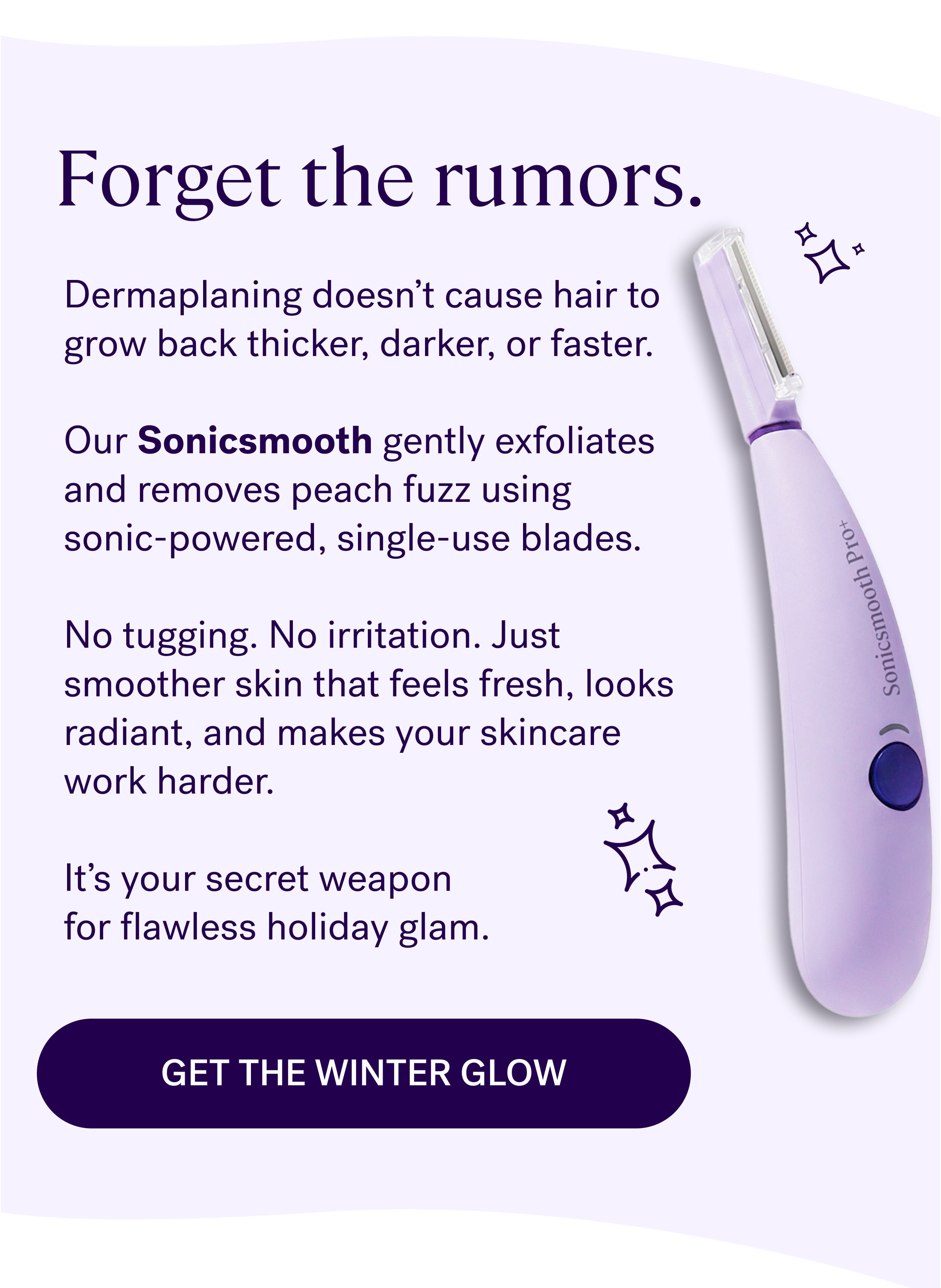 Forget the rumors. Dermaplaning doesn't cause hair to grow back thicker, darker, or faster.   Our Sonicsmooth gently exfoliates and removes peach fuzz using  sonic-powered, single-use blades.    No tugging. No irritation. Just smoother skin that feels fresh, looks radiant, and makes your skincare work harder.   It's your secret weapon  for flawless holiday glam. Get the winter glow