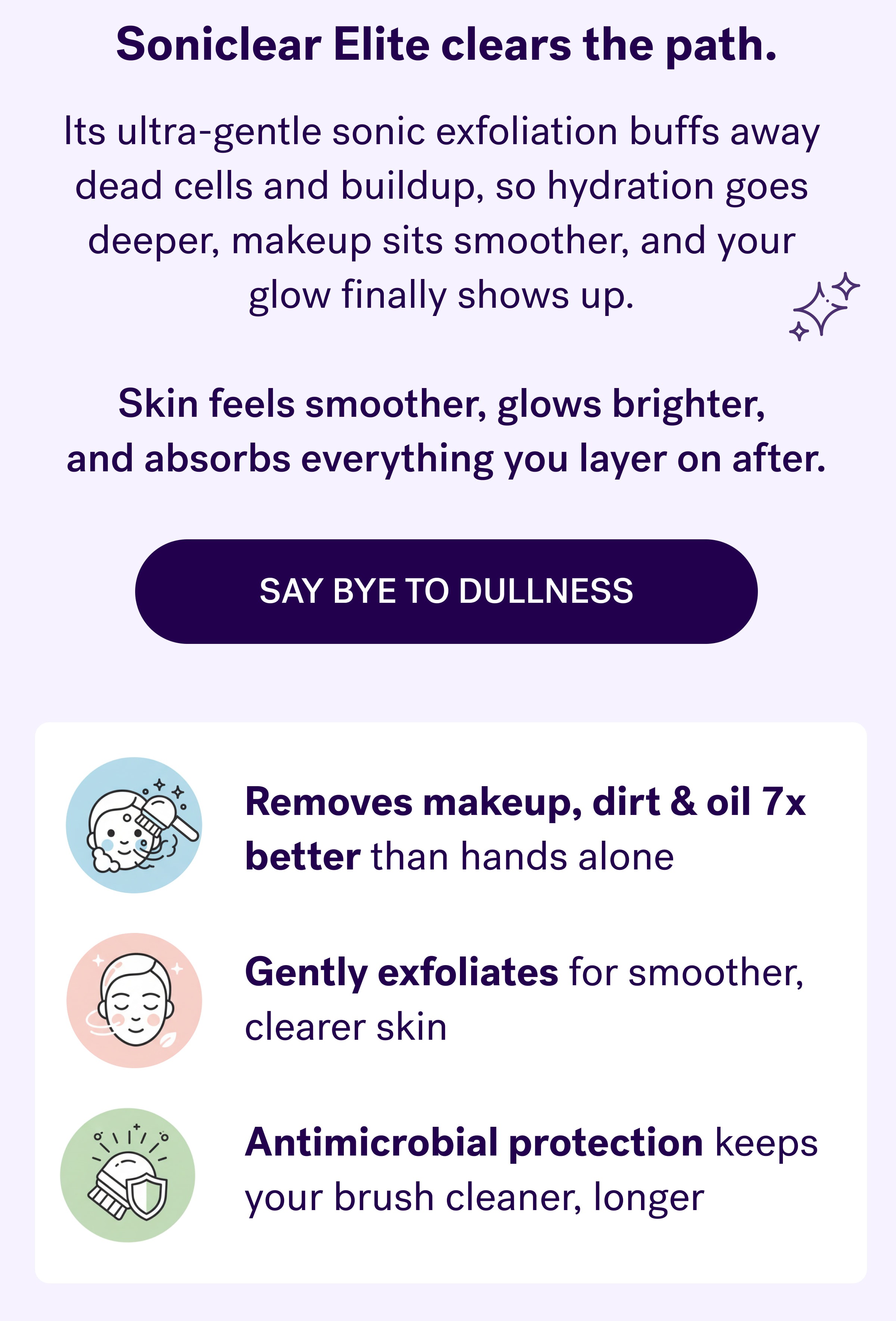 Soniclear clears the path. Its ultra-gentle sonic exfoliation buffs away  dead cells and buildup, so hydration goes  deeper, makeup sits smoother, and your  glow finally shows up.   Skin feels smoother, glows brighter,  and absorbs everything you layer on after. say bye to dullness Removes makeup, dirt & oil 7x better than hands alone Gently exfoliates for smoother, clearer skin Antimicrobial protection keeps your brush cleaner, longer