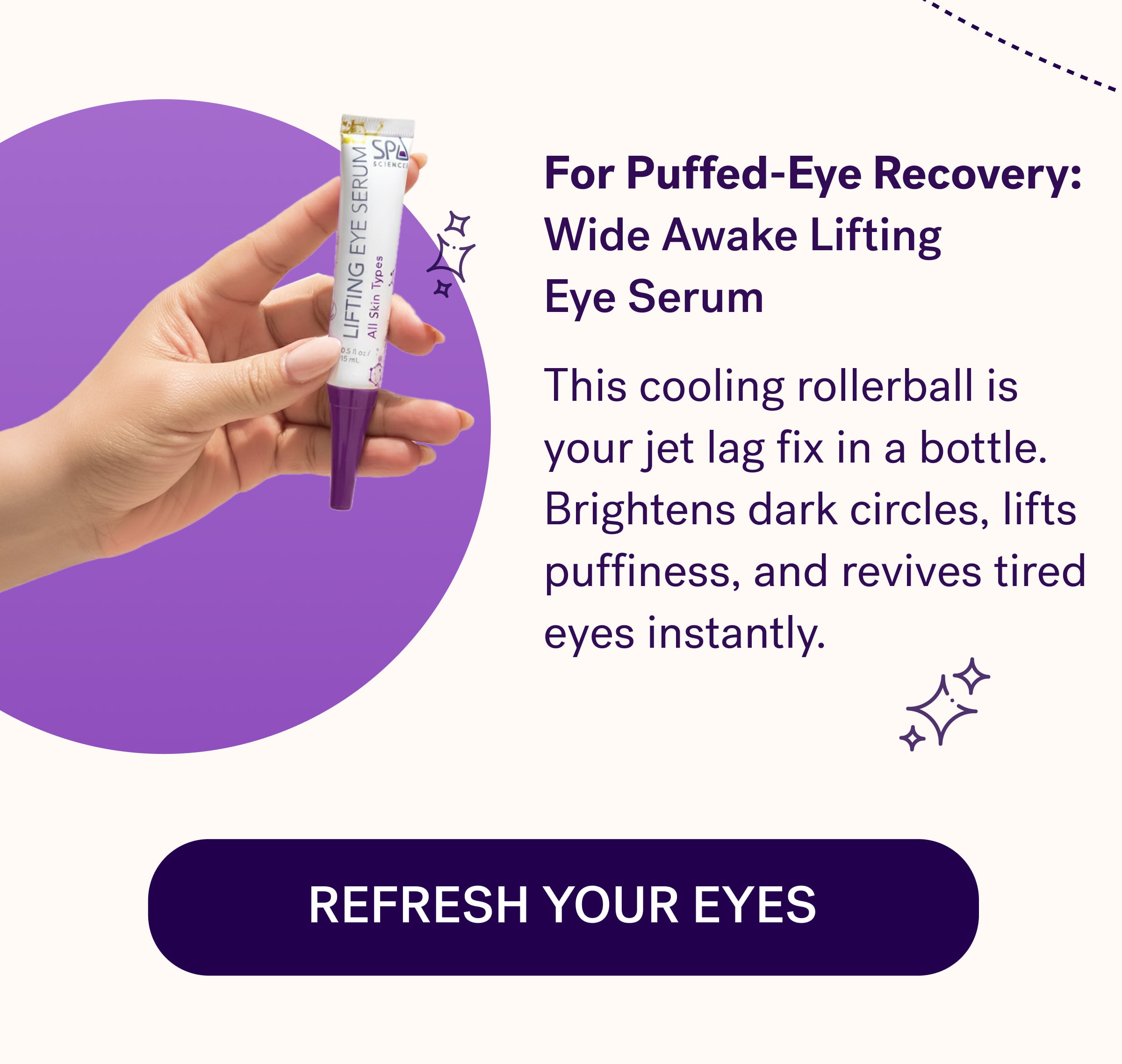 For Puffed-Eye Recovery:  Wide Awake Lifting  Eye Serum This cooling rollerball is your jet lag fix in a bottle. Brightens dark circles, lifts puffiness, and revives tired eyes instantly.  Refresh Your Eyes