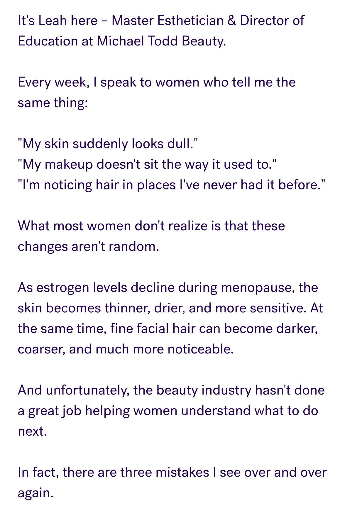 It's Leah here – Master Esthetician & Director of Education at Michael Todd Beauty.  Every week, I speak to women who tell me the same thing:  "My skin suddenly looks dull." "My makeup doesn't sit the way it used to." "I'm noticing hair in places I've never had it before."  What most women don't realize is that these changes aren't random.  As estrogen levels decline during menopause, the skin becomes thinner, drier, and more sensitive. At the same time, fine facial hair can become darker, coarser, and much more noticeable.  And unfortunately, the beauty industry hasn't done a great job helping women understand what to do next.  In fact, there are three mistakes I see over and over again.