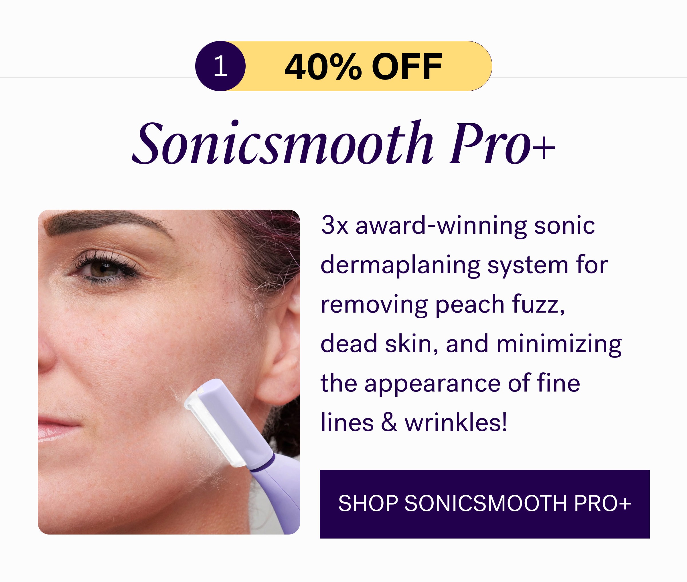 1 40% oFF Sonicsmooth Pro+ 3x award-winning sonic dermaplaning system for removing peach fuzz, dead skin, and minimizing the appearance of fine lines & wrinkles! SHOP SONICSMOOTH PRO+