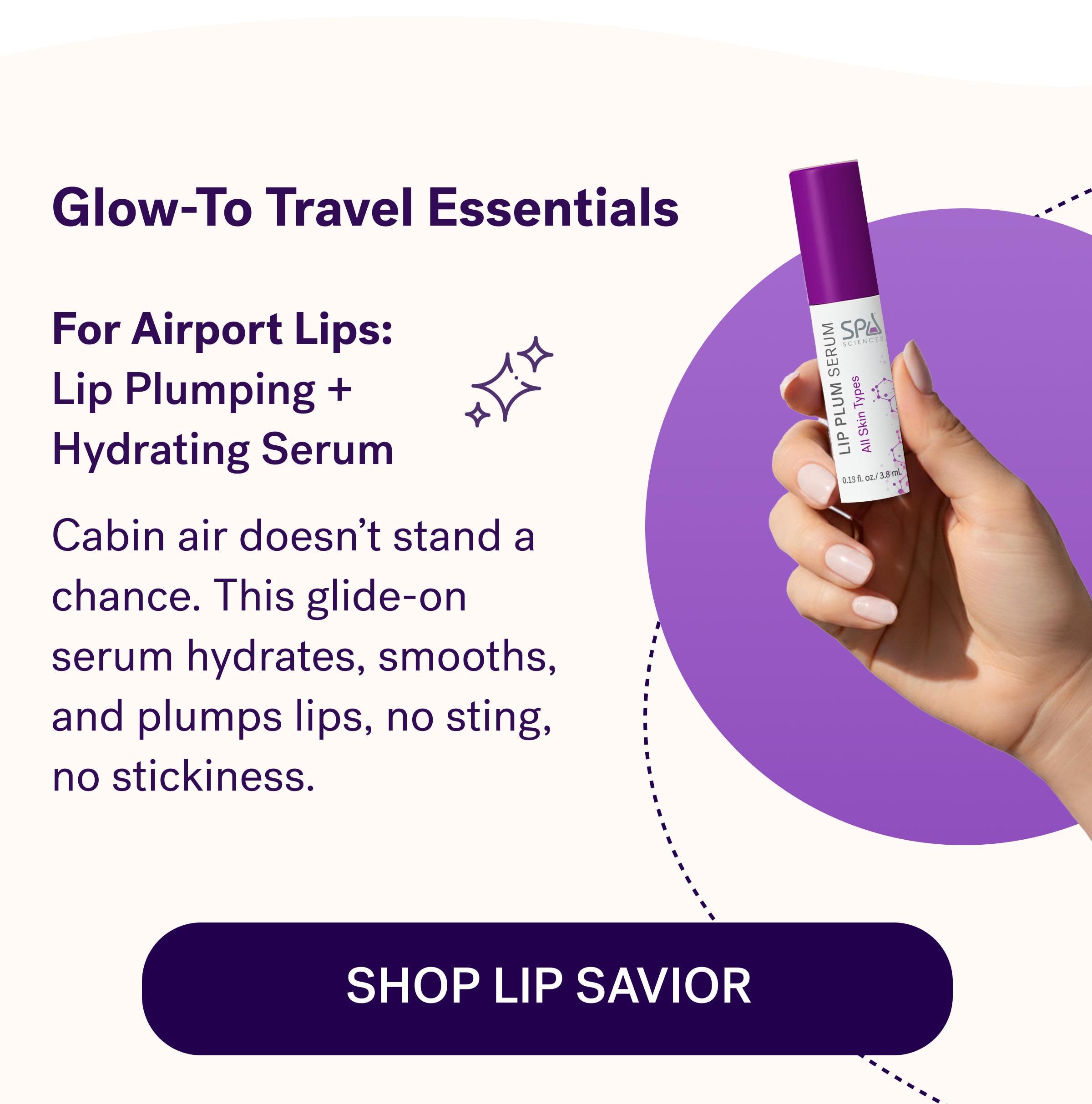 Glow-To Travel Essentials For Airport Lips:  Lip Plumping +  Hydrating Serum  Cabin air doesn't stand a chance. This glide-on serum hydrates, smooths, and plumps lips, no sting, no stickiness.  Shop Lip Savior