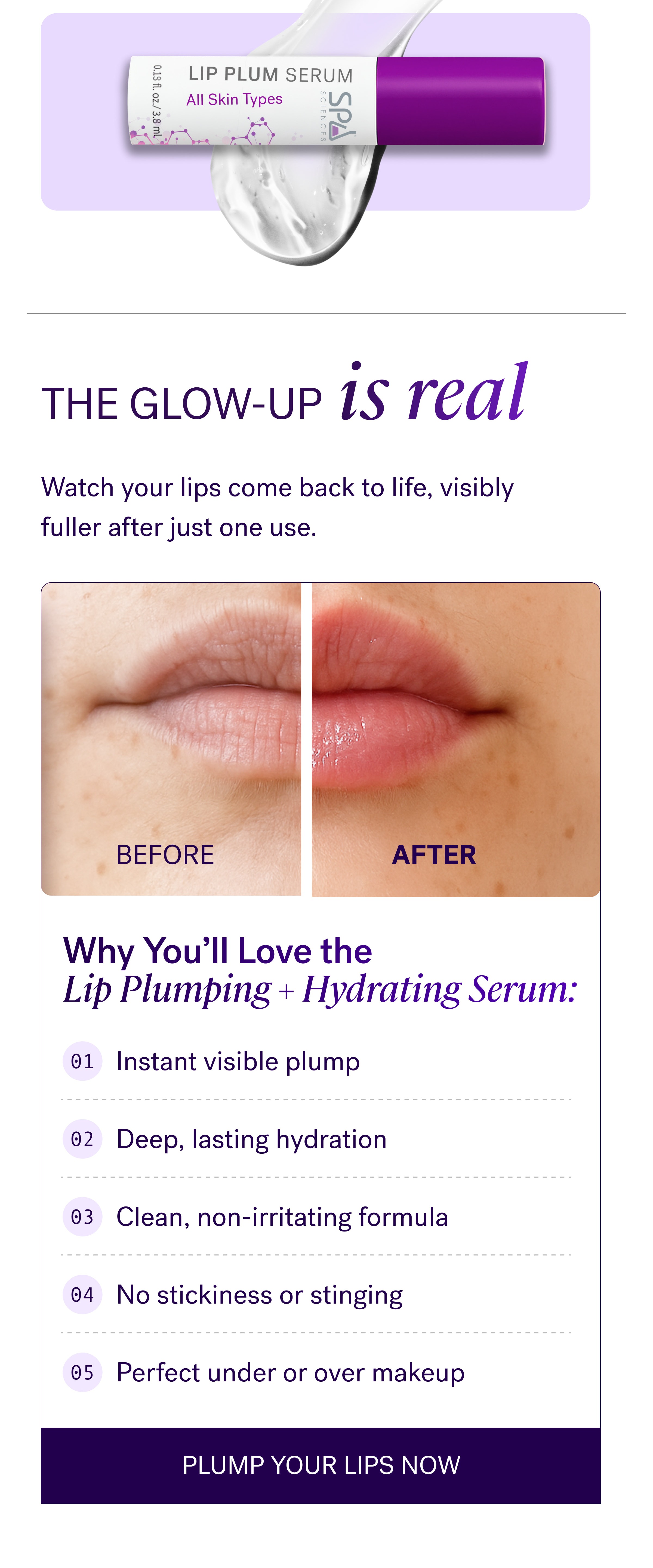 The Glow-Up is real Watch your lips come back to life, visibly fuller after just one use. BEFORE AFTER Why You'll Love the Lip Plumping + Hydrating Serum: 01 Instant visible plump 02 Deep, lasting hydration 03 Clean, non-irritating formula 04 No stickiness or stinging 05 Perfect under or over makeup Plump Your Lips Now