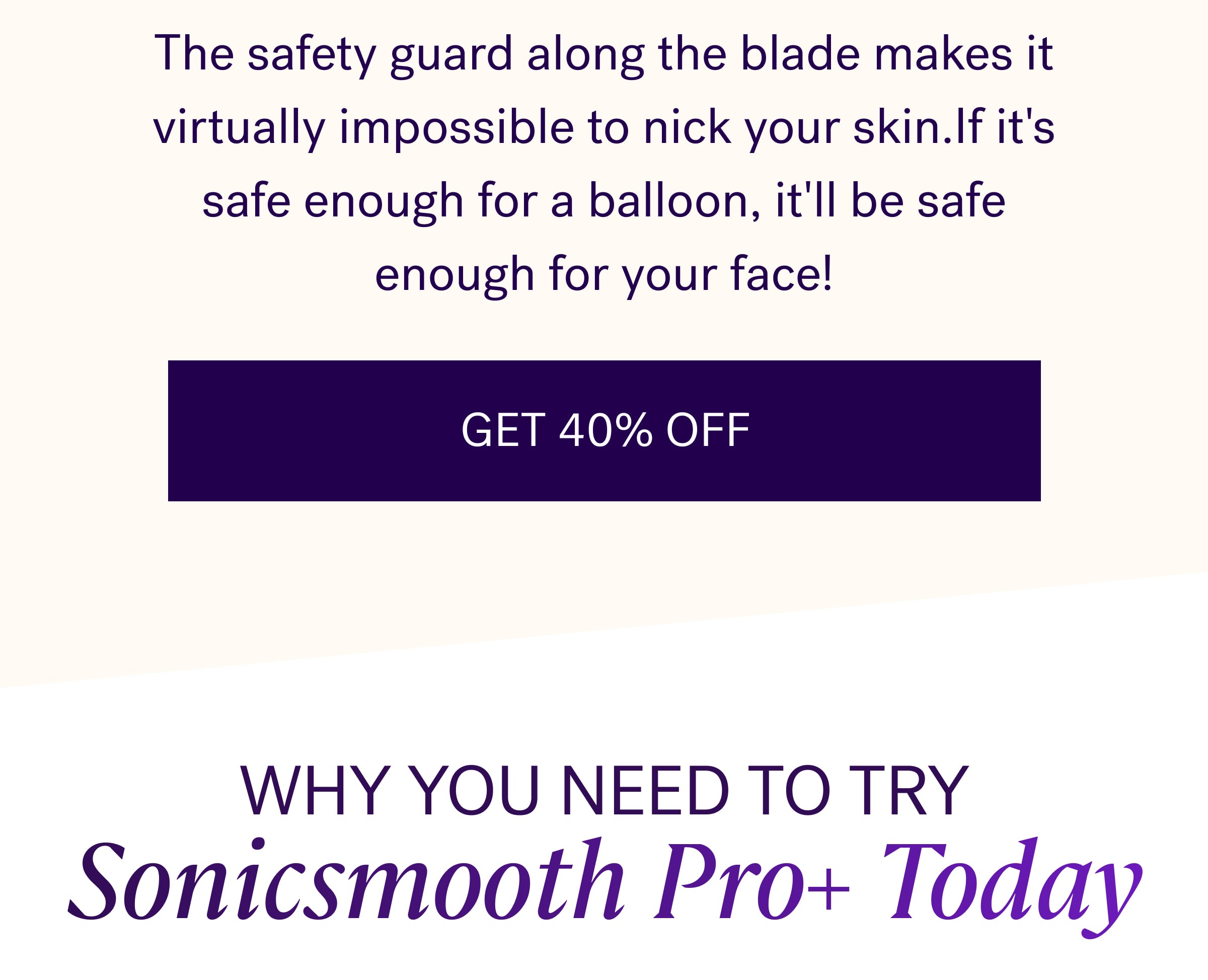 The safety guard along the blade makes it virtually impossible to nick your skin.If it's safe enough for a balloon, it'll be safe enough for your face! GET 40% OFF Why You Need to Try Sonicsmooth Pro+ Today
