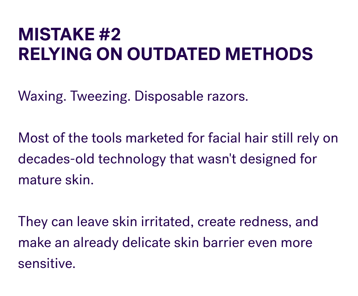 Mistake #2 Relying On Outdated Methods  Waxing. Tweezing. Disposable razors.  Most of the tools marketed for facial hair still rely on decades-old technology that wasn't designed for mature skin.  They can leave skin irritated, create redness, and make an already delicate skin barrier even more sensitive.