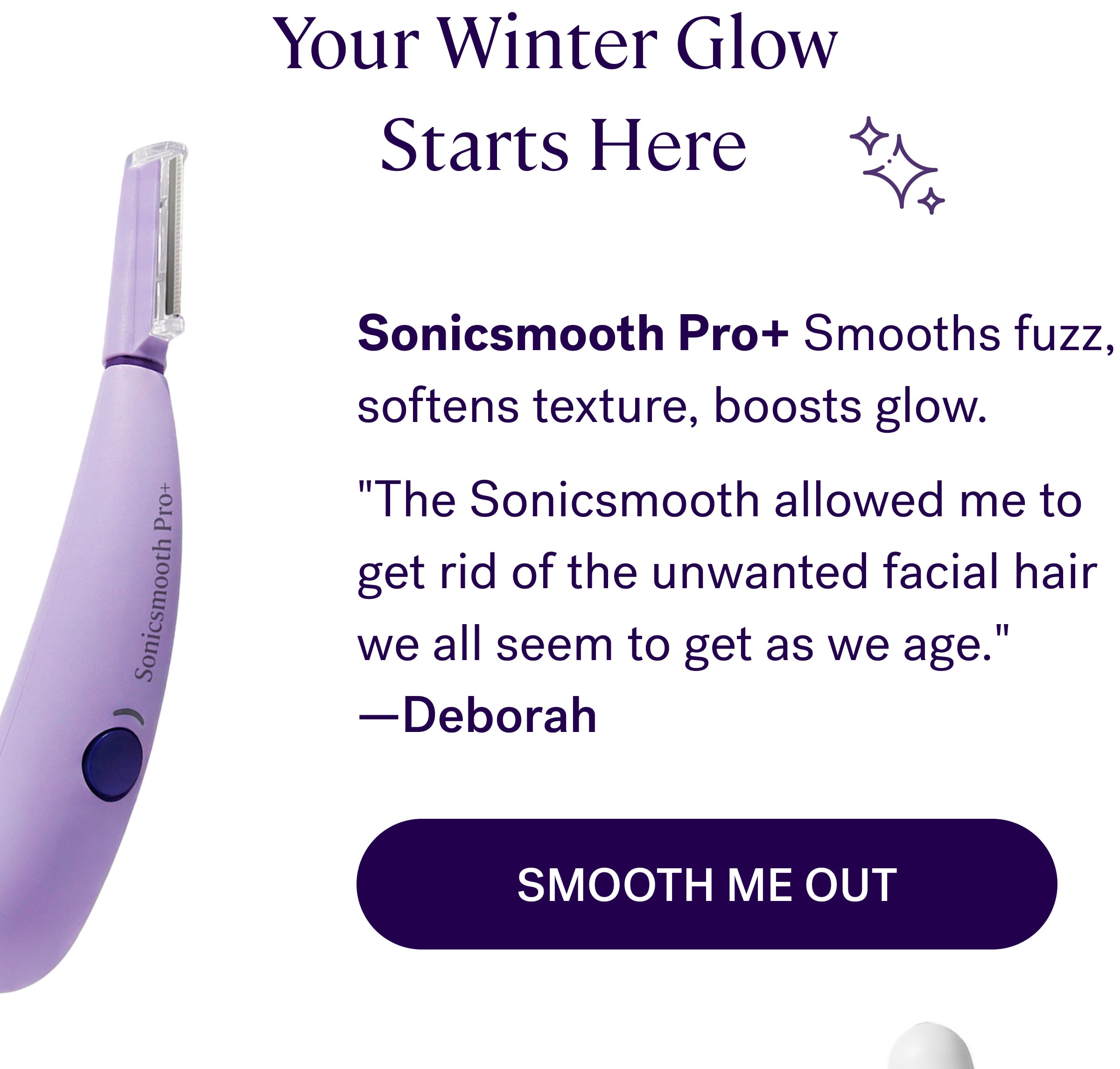 Your Winter Glow  Starts Here Sonicsmooth Pro+ Smooths fuzz, softens texture, boosts glow. "The Sonicsmooth allowed me to get rid of the unwanted facial hair we all seem to get as we age."  —Deborah Smooth Me Out