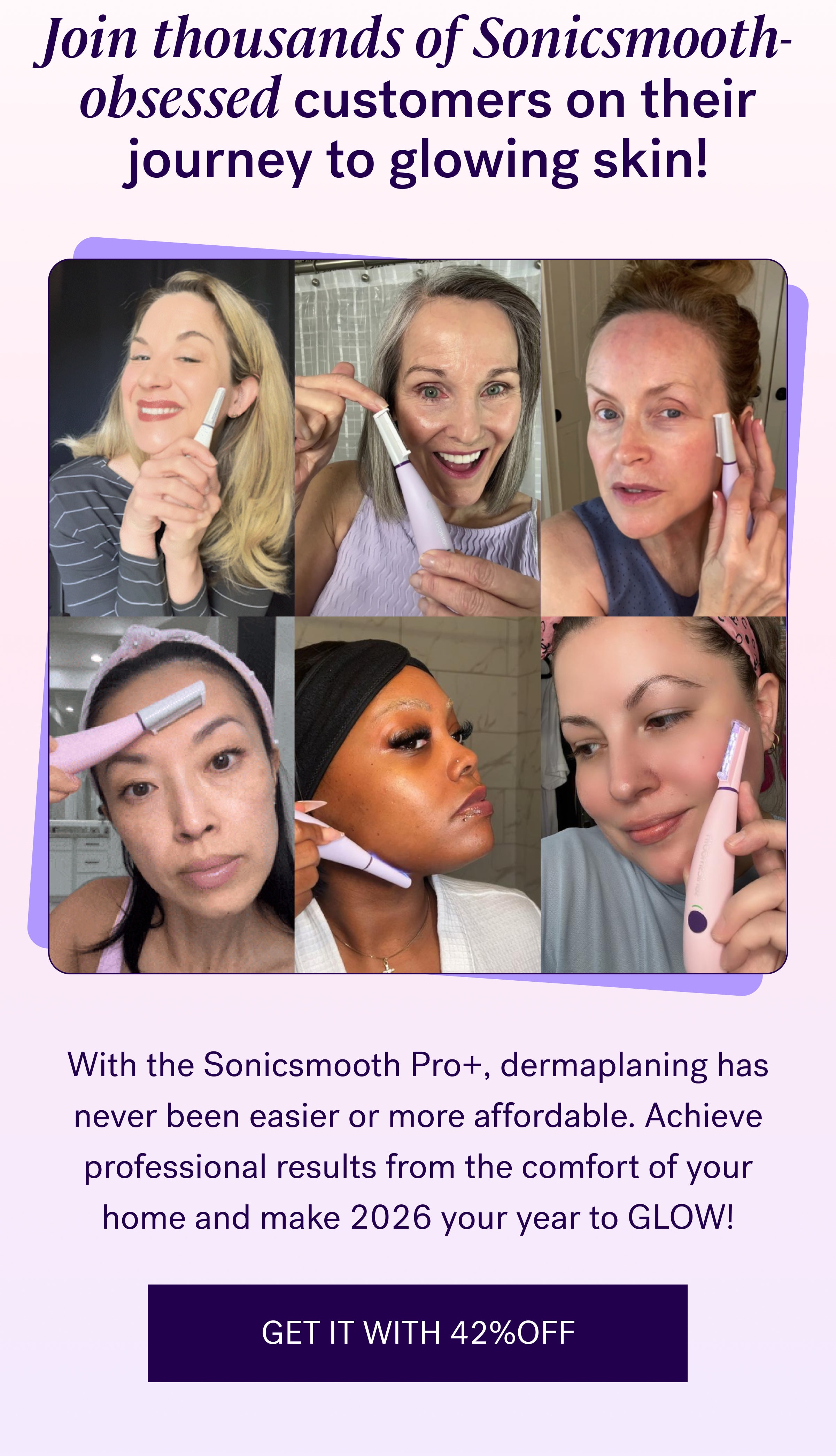 Join thousands of Sonicsmooth-obsessed customers on their journey to glowing skin! With the Sonicsmooth Pro+, dermaplaning has never been easier or more affordable. Achieve professional results from the comfort of your home and make 2026 your year to GLOW! GET IT WITH 42%OFF