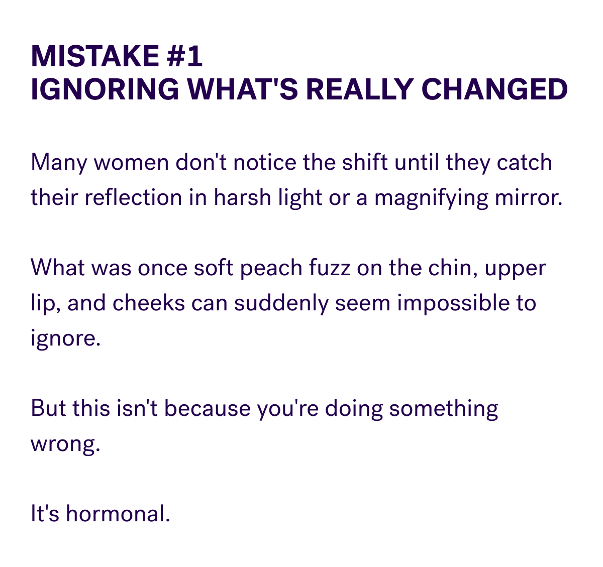 Mistake #1 Ignoring What's Really Changed  Many women don't notice the shift until they catch their reflection in harsh light or a magnifying mirror.  What was once soft peach fuzz on the chin, upper lip, and cheeks can suddenly seem impossible to ignore.  But this isn't because you're doing something wrong.  It's hormonal.
