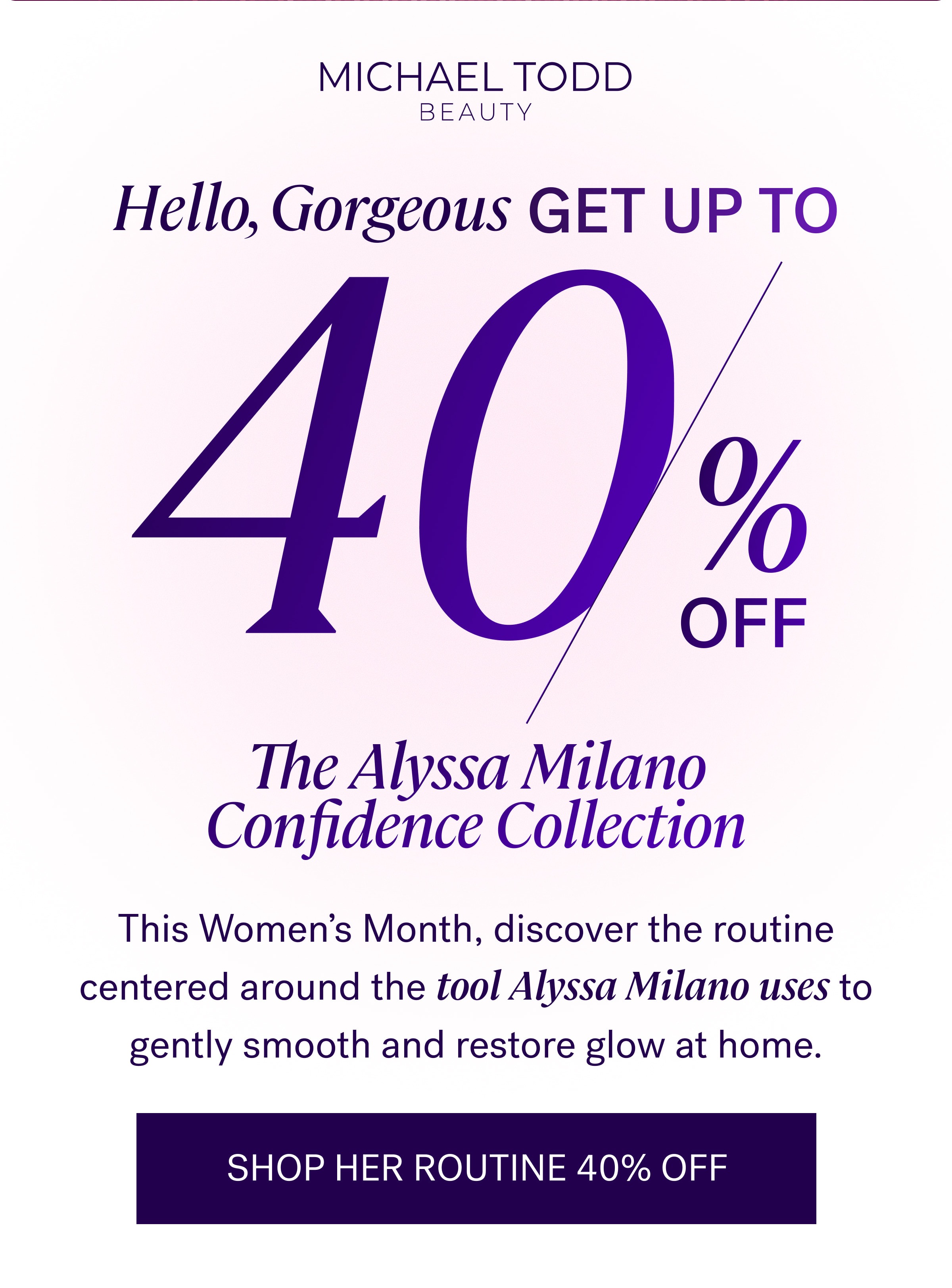 Hello, Gorgeous GET UP TO The Alyssa Milano Confidence Collection This Women's Month, discover the routine centered around the tool Alyssa Milano uses to gently smooth and restore glow at home. SHOP HER ROUTINE 40% OFF