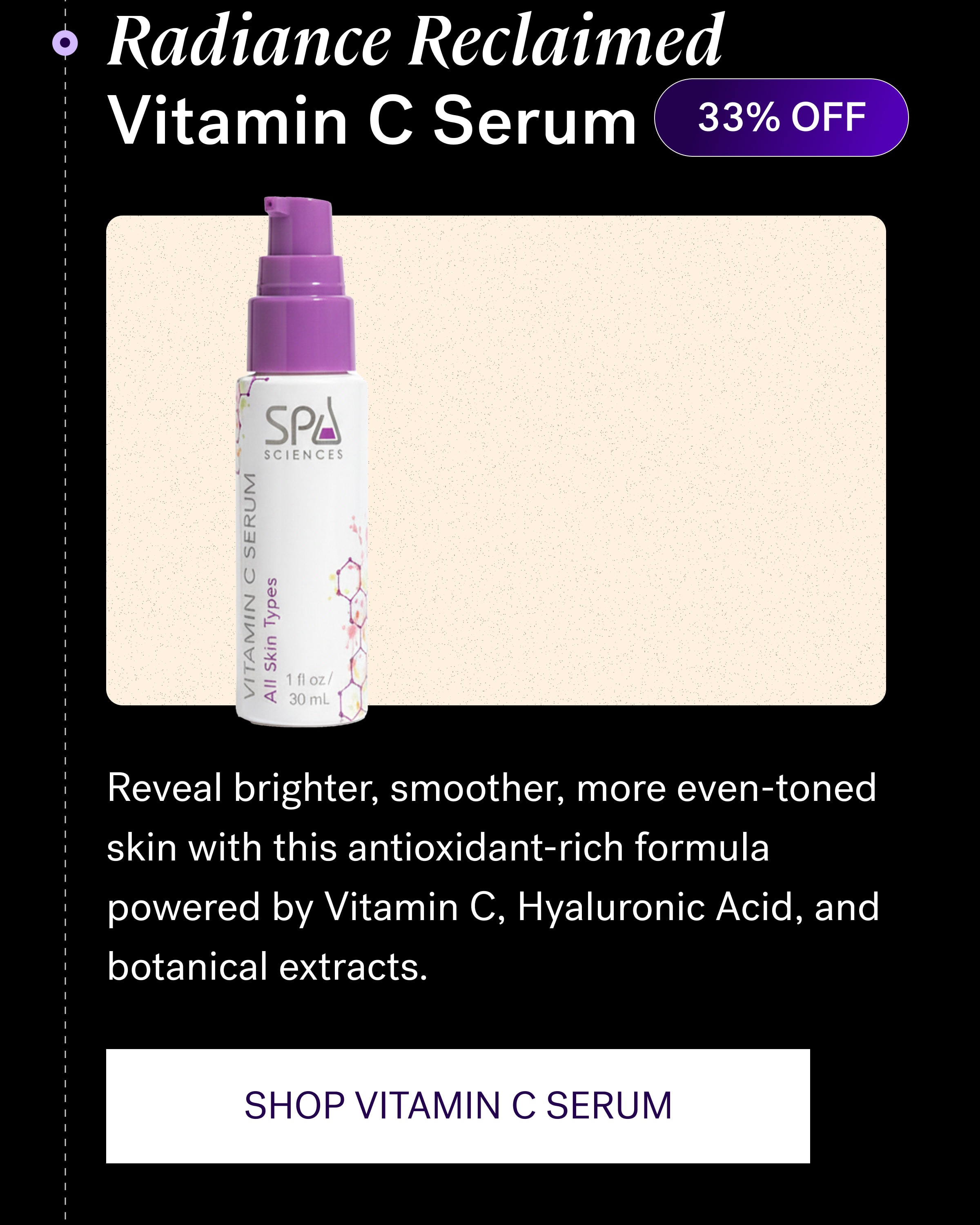 Radiance Reclaimed Vitamin C Serum 33% OFF Reveal brighter, smoother, more even-toned skin with this antioxidant-rich formula powered by Vitamin C, Hyaluronic Acid, and botanical extracts. SHOP VITAMIN C SERUM