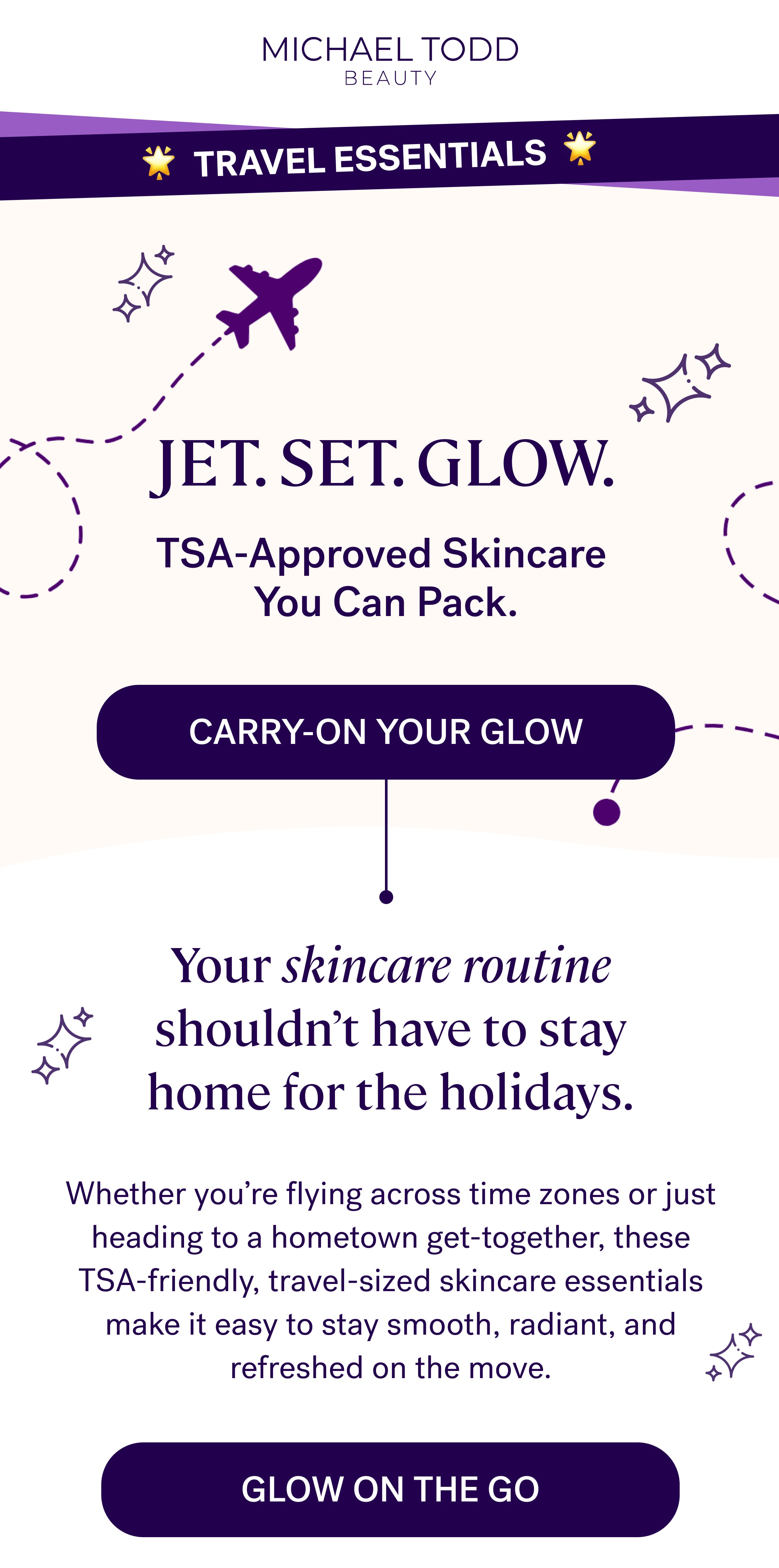 🌟  Travel Essentials  🌟 Jet. Set. Glow. TSA-Approved Skincare  You Can Pack. Carry-On Your Glow Your skincare routine shouldn't have to stay home for the holidays. Whether you're flying across time zones or just heading to a hometown get-together, these TSA-friendly, travel-sized skincare essentials make it easy to stay smooth, radiant, and refreshed on the move. GLOW ON THE GO