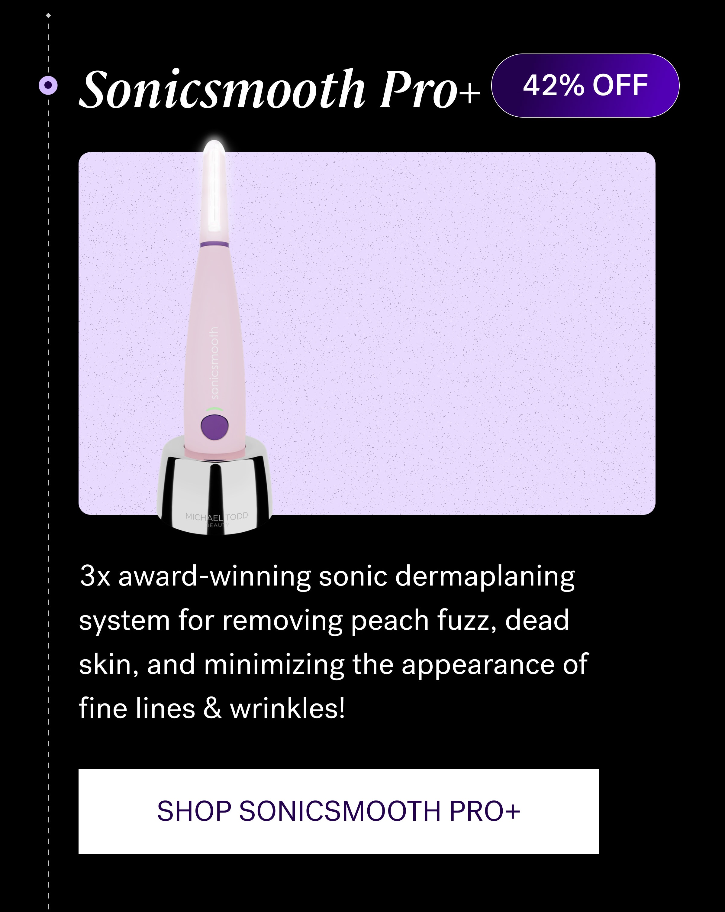 Sonicsmooth Pro+ 42% OFF 3x award-winning sonic dermaplaning system for removing peach fuzz, dead skin, and minimizing the appearance of fine lines & wrinkles! SHOP SONICSMOOTH PRO+
