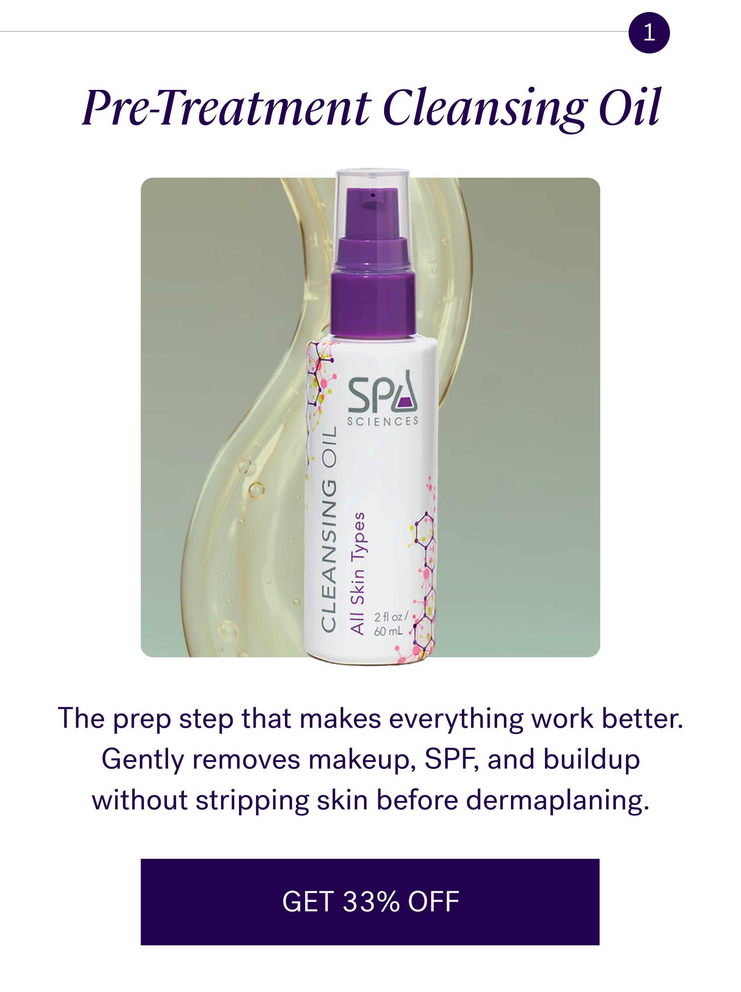 1 Pre-Treatment Cleansing Oil The prep step that makes everything work better. Gently removes makeup, SPF, and buildup without stripping skin before dermaplaning. GET 33% OFF