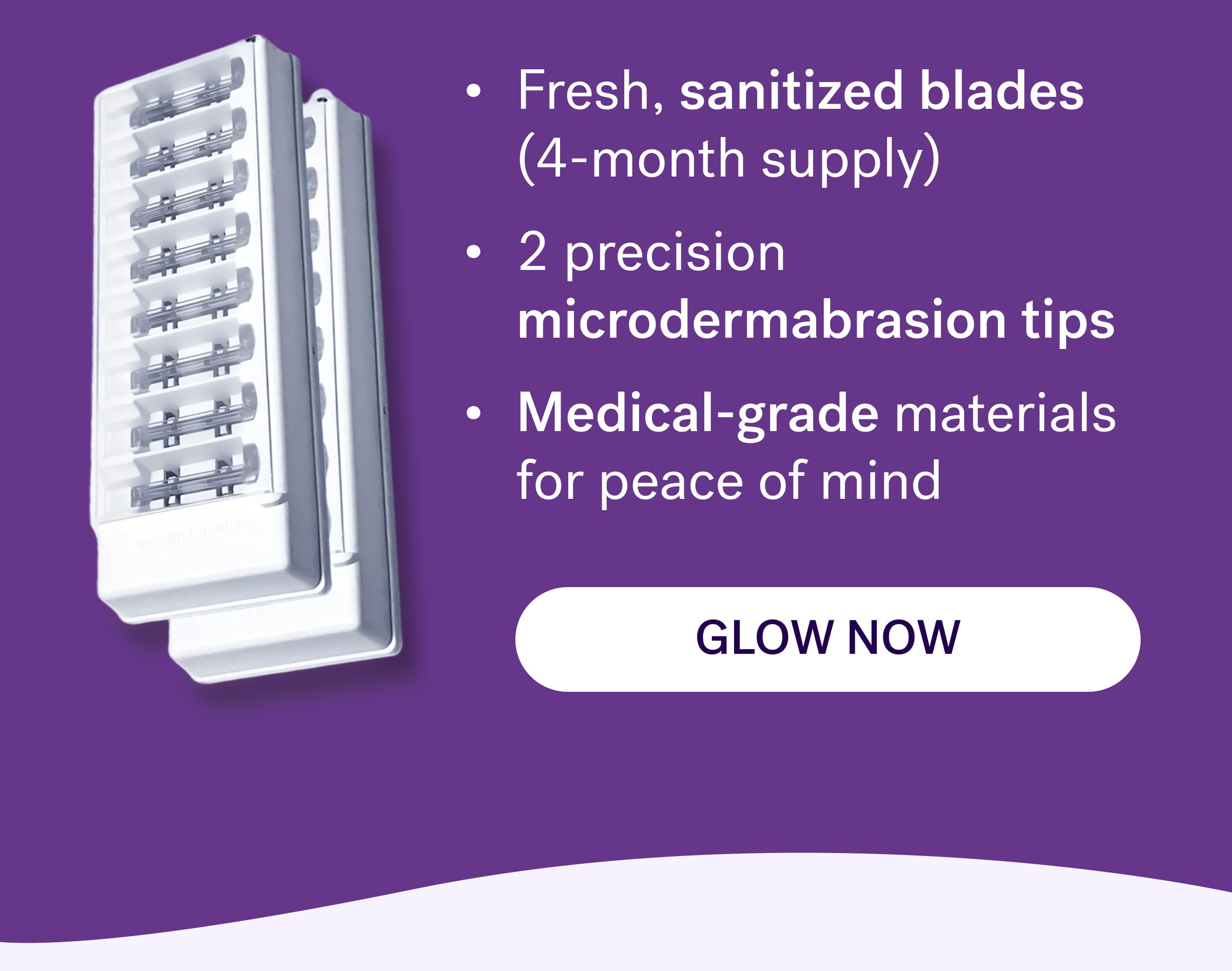 Fresh, sanitized blades        (4-month supply) 2 precision microdermabrasion tips Medical-grade materials for peace of mind Glow now