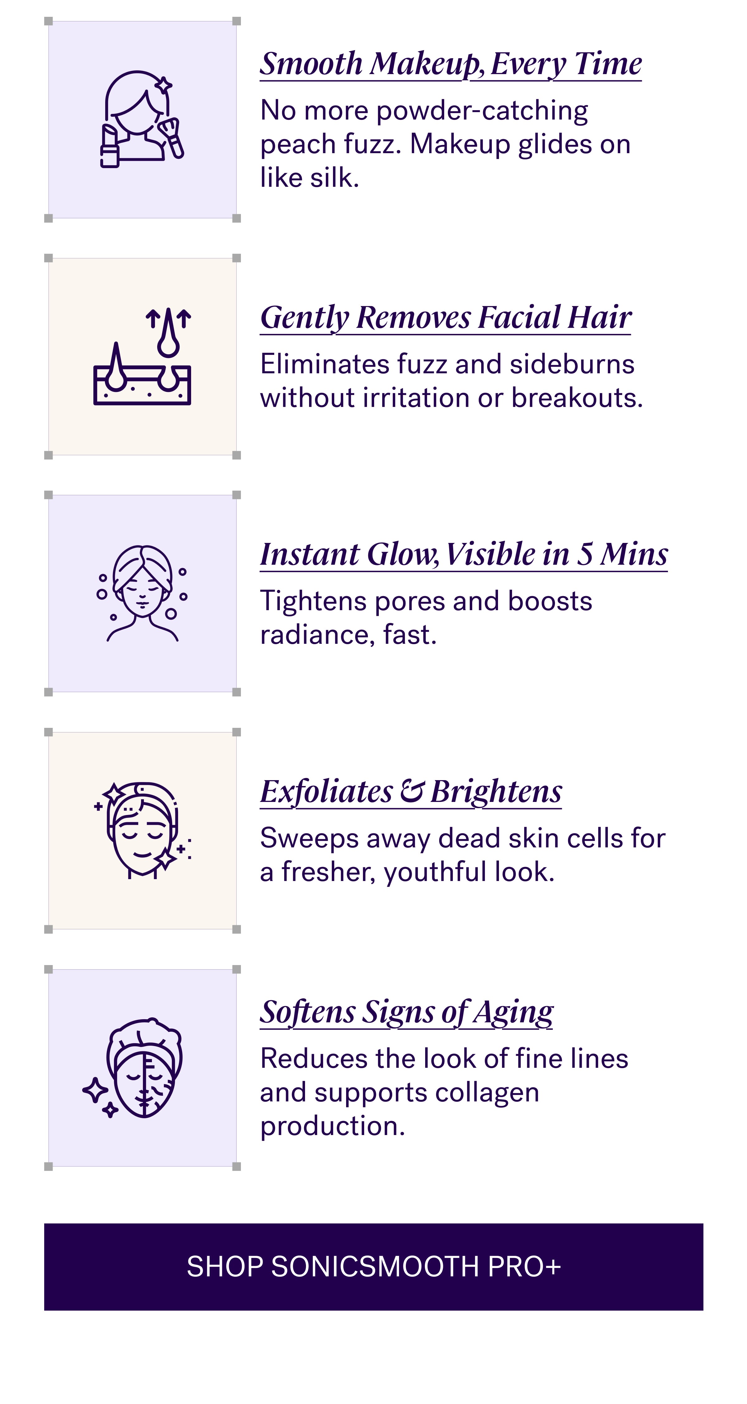 Smooth Makeup, Every Time No more powder-catching peach fuzz. Makeup glides on like silk. Gently Removes Facial Hair Eliminates fuzz and sideburns without irritation or breakouts. Instant Glow, Visible in 5 Mins Tightens pores and boosts radiance, fast. Exfoliates & Brightens Sweeps away dead skin cells for a fresher, youthful look. Softens Signs of Aging Reduces the look of fine lines and supports collagen production. Shop Sonicsmooth Pro+