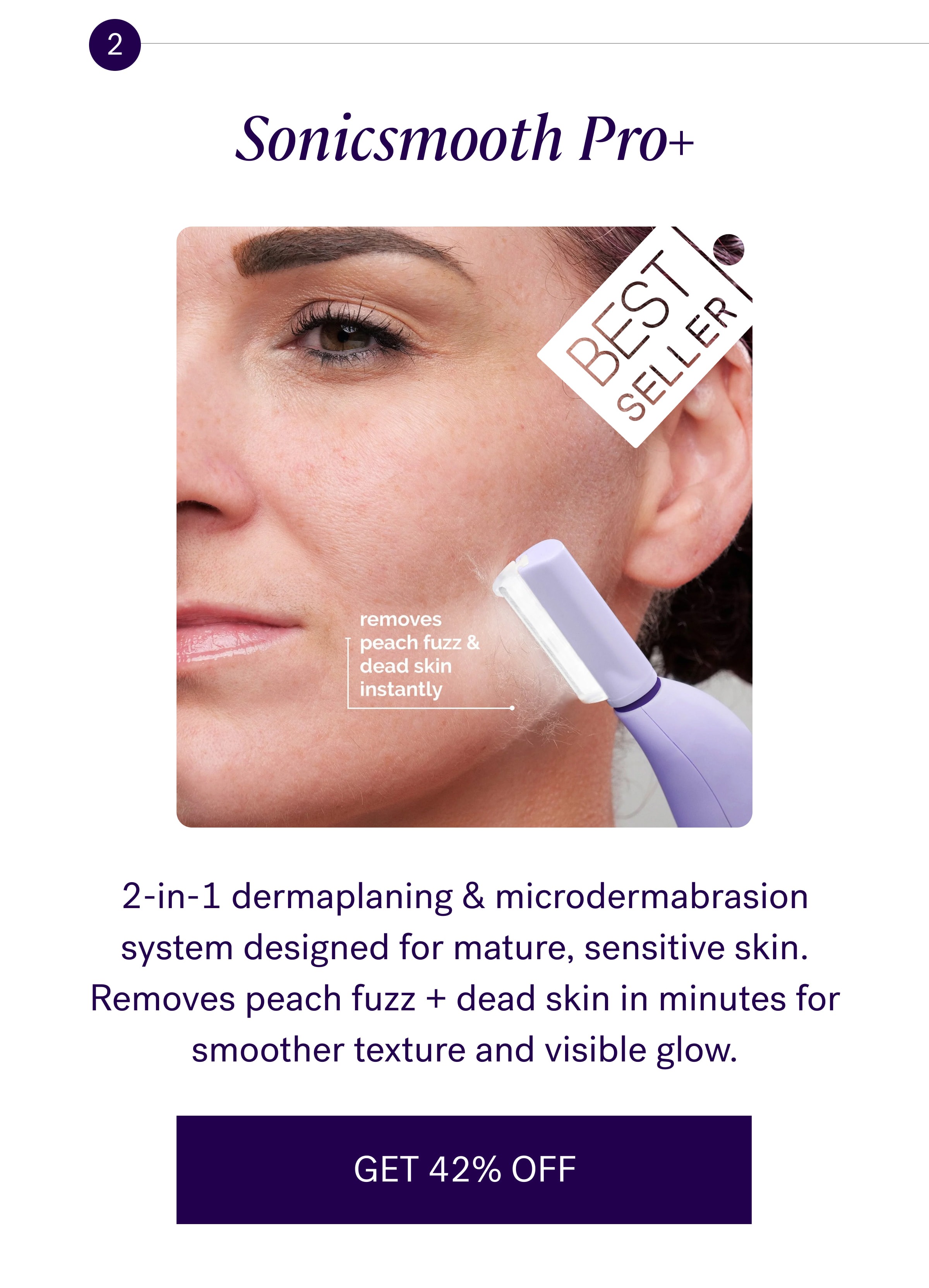 2 Sonicsmooth Pro+ 2-in-1 dermaplaning & microdermabrasion system designed for mature, sensitive skin. Removes peach fuzz + dead skin in minutes for smoother texture and visible glow. GET 42% OFF