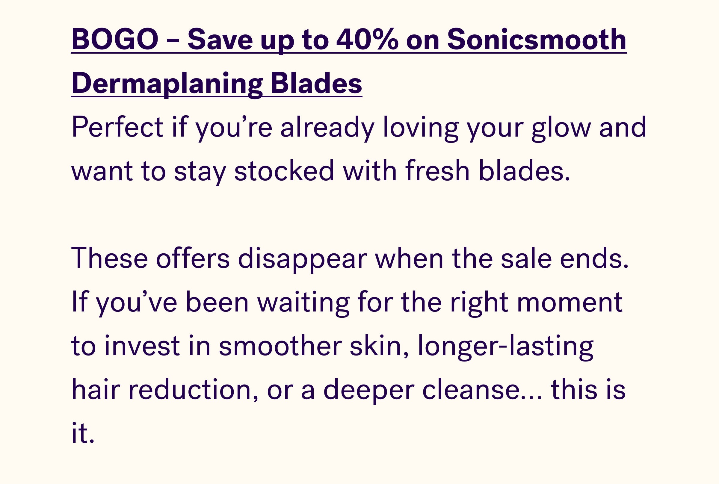 BOGO – Save up to 40% on Sonicsmooth Dermaplaning Blades Perfect if you're already loving your glow and want to stay stocked with fresh blades.   These offers disappear when the sale ends. If you've been waiting for the right moment to invest in smoother skin, longer-lasting hair reduction, or a deeper cleanse… this is it.