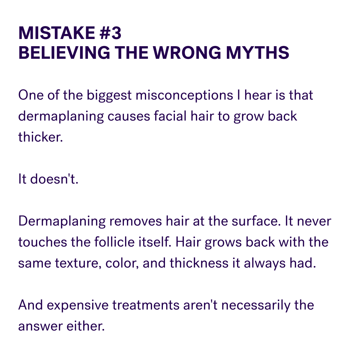 Mistake #3 Believing The Wrong Myths  One of the biggest misconceptions I hear is that dermaplaning causes facial hair to grow back thicker.  It doesn't.  Dermaplaning removes hair at the surface. It never touches the follicle itself. Hair grows back with the same texture, color, and thickness it always had.  And expensive treatments aren't necessarily the answer either.