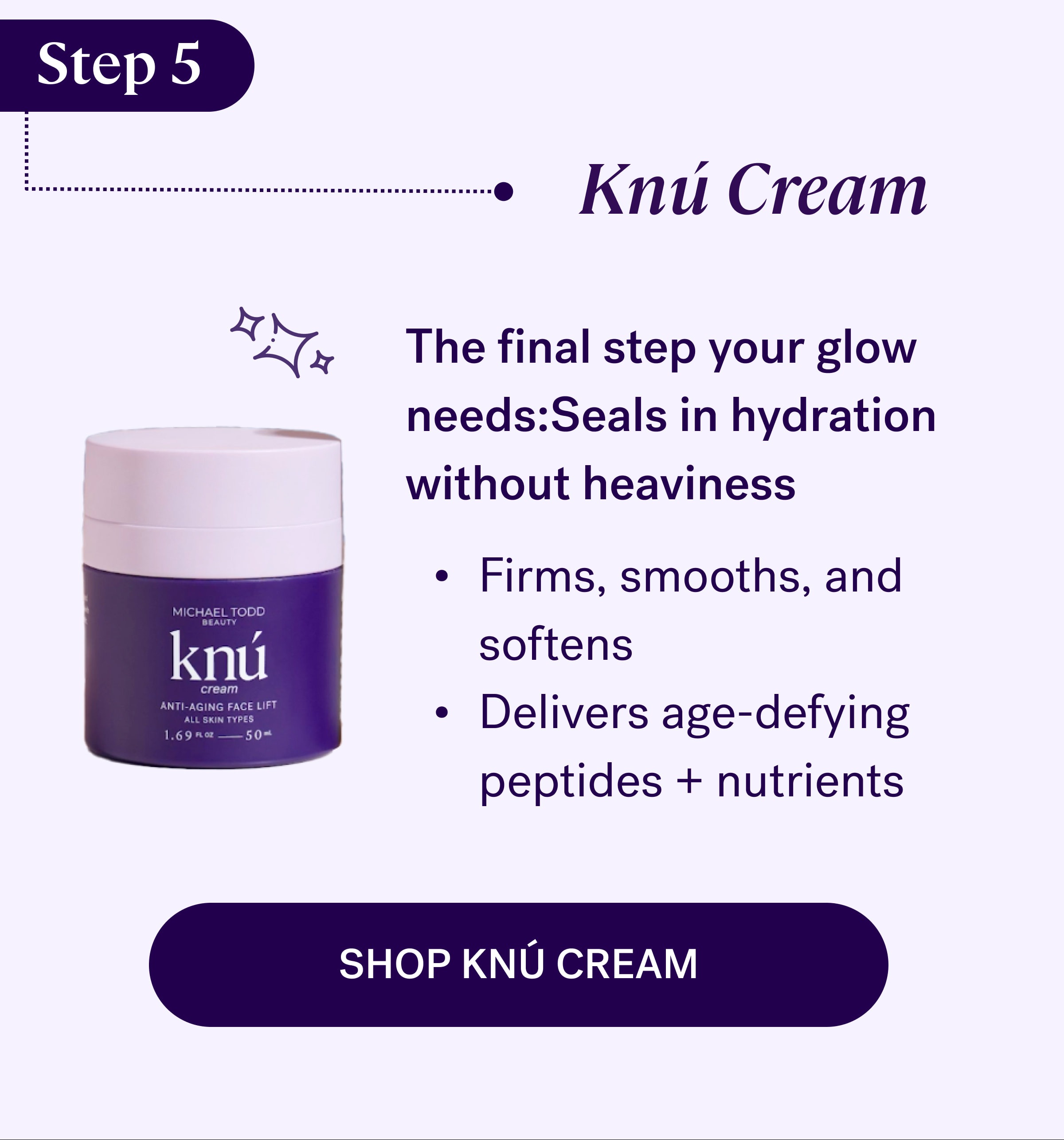 Step 5 Knú Cream The final step your glow needs:Seals in hydration without heaviness Firms, smooths, and softens Delivers age-defying peptides + nutrients Shop Knú Cream