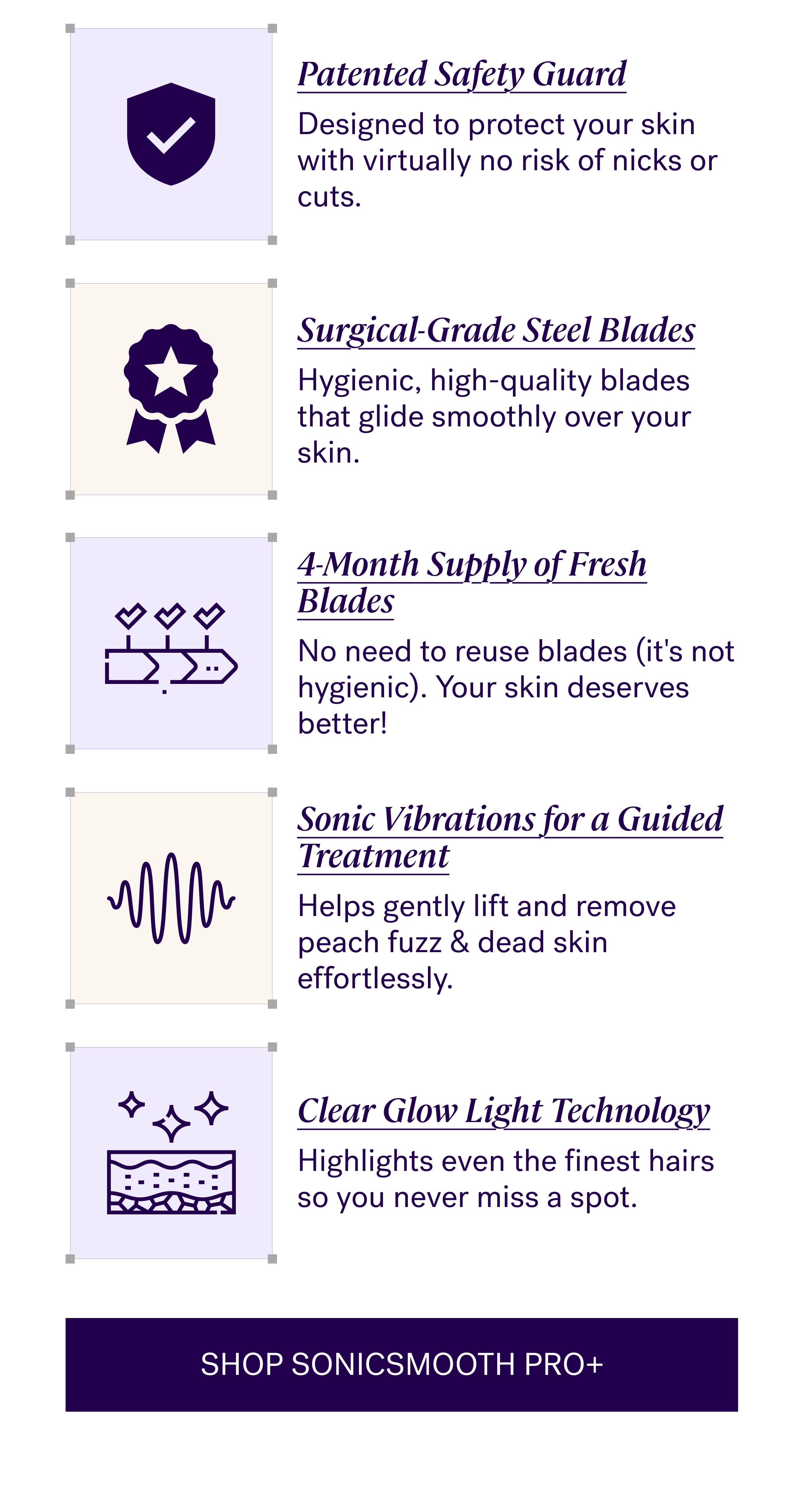 Patented Safety Guard Designed to protect your skin with virtually no risk of nicks or cuts. Surgical-Grade Steel Blades Hygienic, high-quality blades that glide smoothly over your skin. 4-Month Supply of Fresh Blades No need to reuse blades (it's not hygienic). Your skin deserves better! Sonic Vibrations for a Guided Treatment Helps gently lift and remove peach fuzz & dead skin effortlessly. Clear Glow Light Technology Highlights even the finest hairs so you never miss a spot. SHOP SONICSMOOTH PRO+