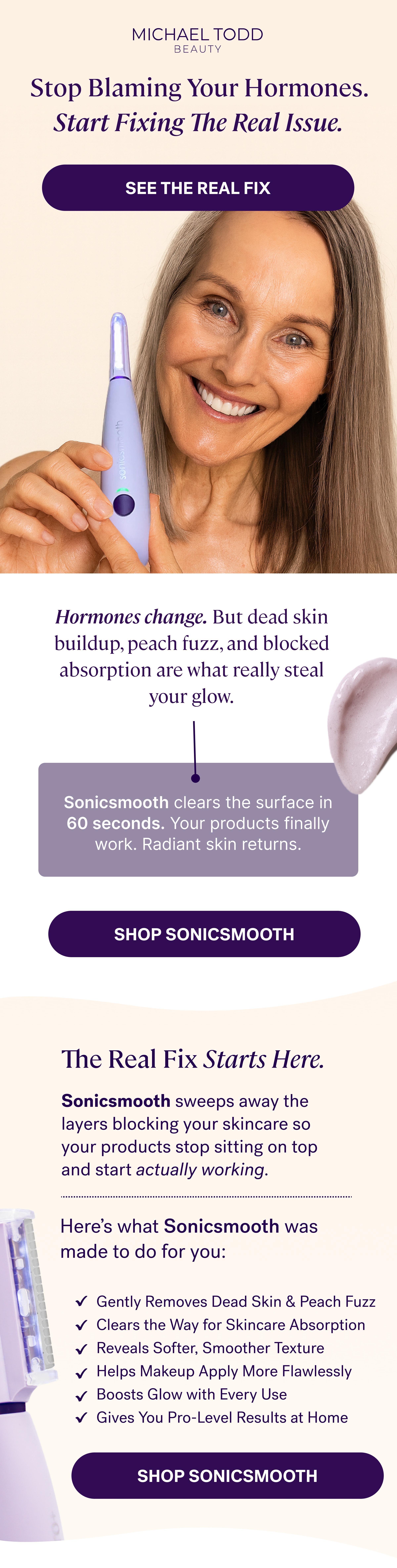 Stop Blaming Your Hormones. Start Fixing The Real Issue. See The Real Fix Hormones change. But dead skin buildup, peach fuzz, and blocked absorption are what really steal your glow. Sonicsmooth clears the surface in 60 seconds. Your products finally work. Radiant skin returns. SHOP SONICSMOOTH The Real Fix Starts Here. Sonicsmooth sweeps away the layers blocking your skincare so your products stop sitting on top and start actually working. Here's what Sonicsmooth was made to do for you: Gently Removes Dead Skin & Peach Fuzz Clears the Way for Skincare Absorption Reveals Softer, Smoother Texture Helps Makeup Apply More Flawlessly Boosts Glow with Every Use Gives You Pro-Level Results at Home SHOP SONICSMOOTH