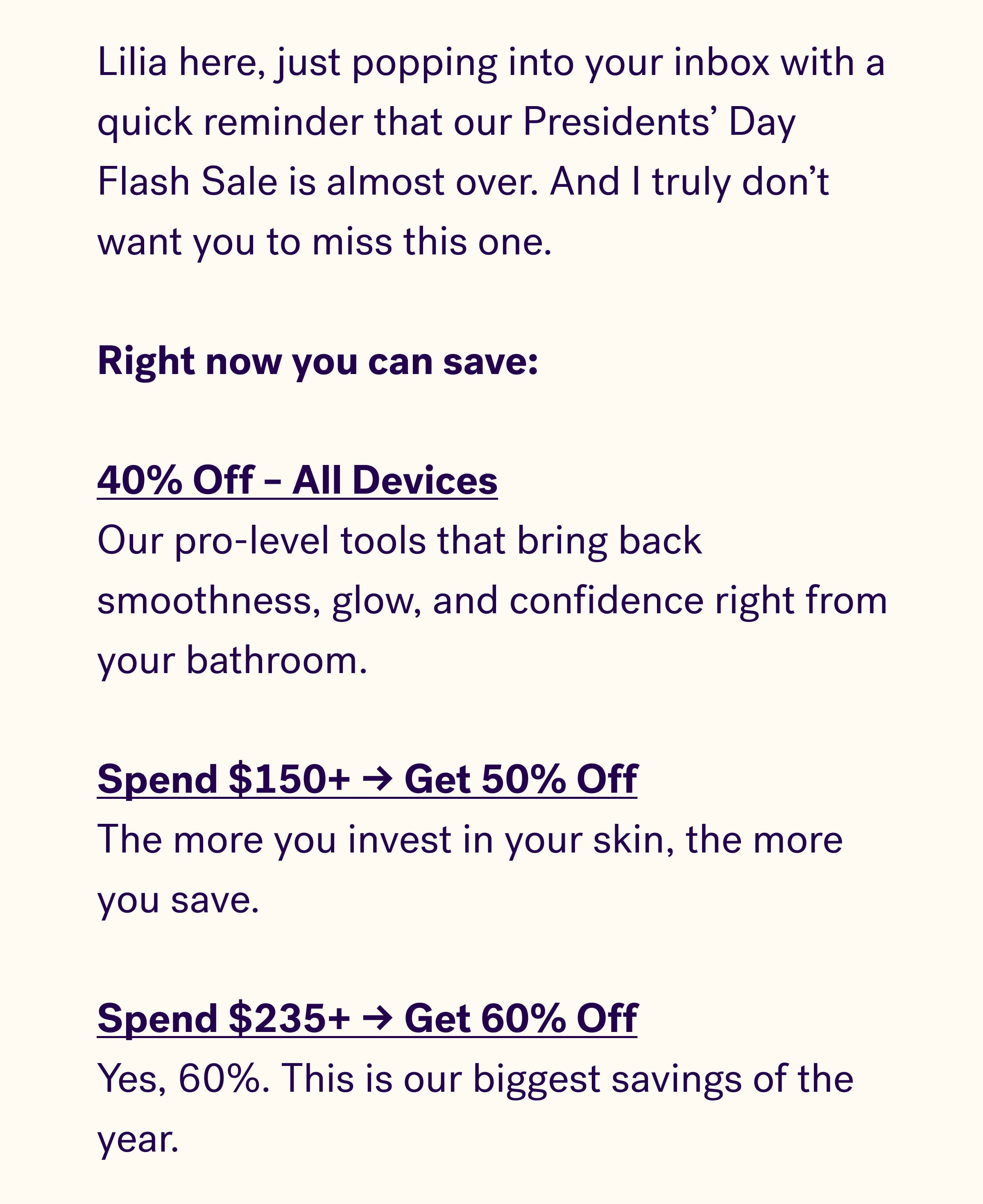 Lilia here, just popping into your inbox with a quick reminder that our Presidents' Day Flash Sale is almost over. And I truly don't want you to miss this one.   Right now you can save:   40% Off – All Devices Our pro-level tools that bring back smoothness, glow, and confidence right from your bathroom.   Spend $150+ → Get 50% Off The more you invest in your skin, the more you save.   Spend $235+ → Get 60% Off Yes, 60%. This is our biggest savings of the year.  