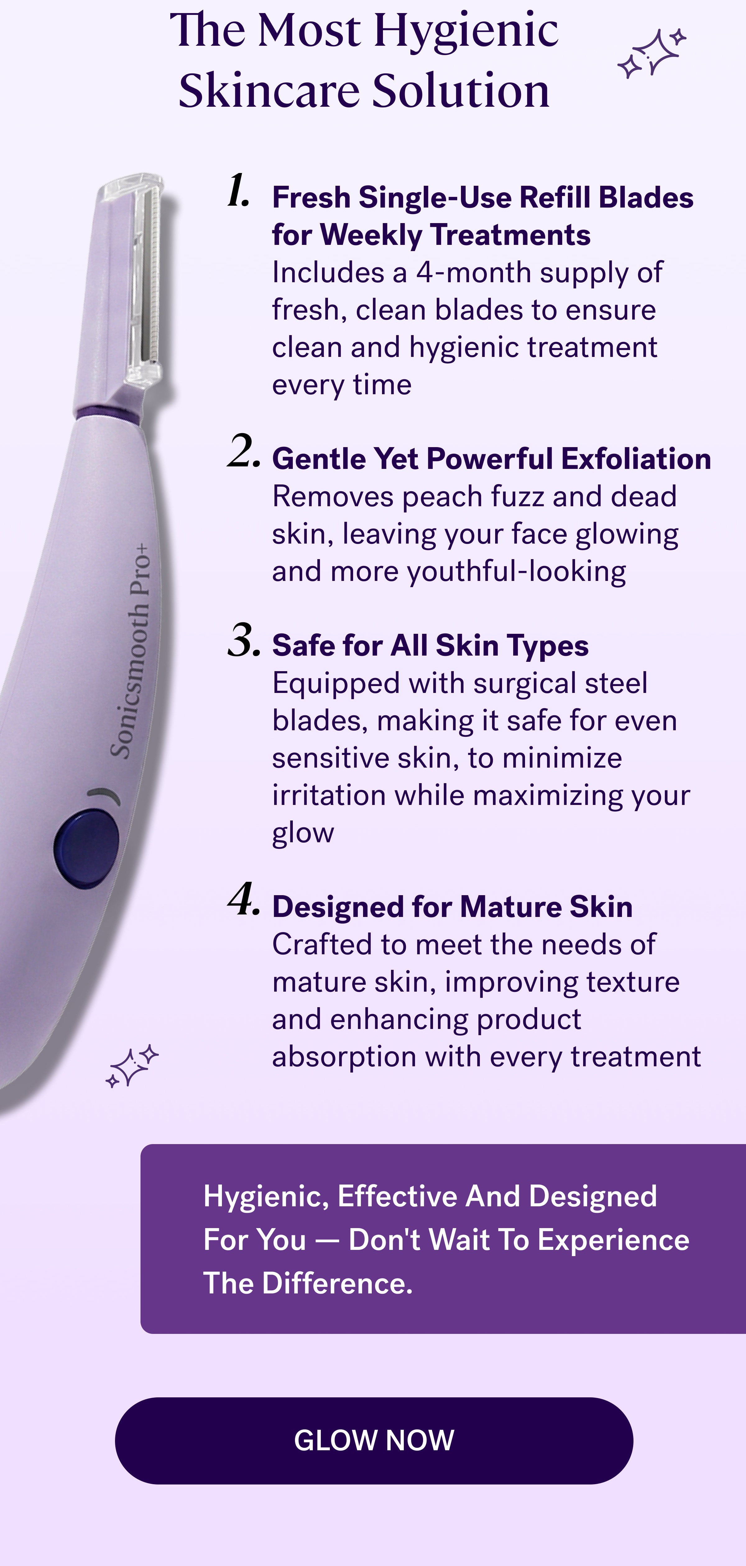 The Most Hygienic Skincare Solution Fresh Single-Use Refill Blades for Weekly Treatments Includes a 4-month supply of fresh, clean blades to ensure clean and hygienic treatment every time  Gentle Yet Powerful Exfoliation Removes peach fuzz and dead skin, leaving your face glowing and more youthful-looking  Safe for All Skin Types Equipped with surgical steel blades, making it safe for even sensitive skin, to minimize irritation while maximizing your glow  Designed for Mature Skin Crafted to meet the needs of mature skin, improving texture and enhancing product absorption with every treatment Hygienic, Effective And Designed For You — Don't Wait To Experience The Difference. GLOW NOW