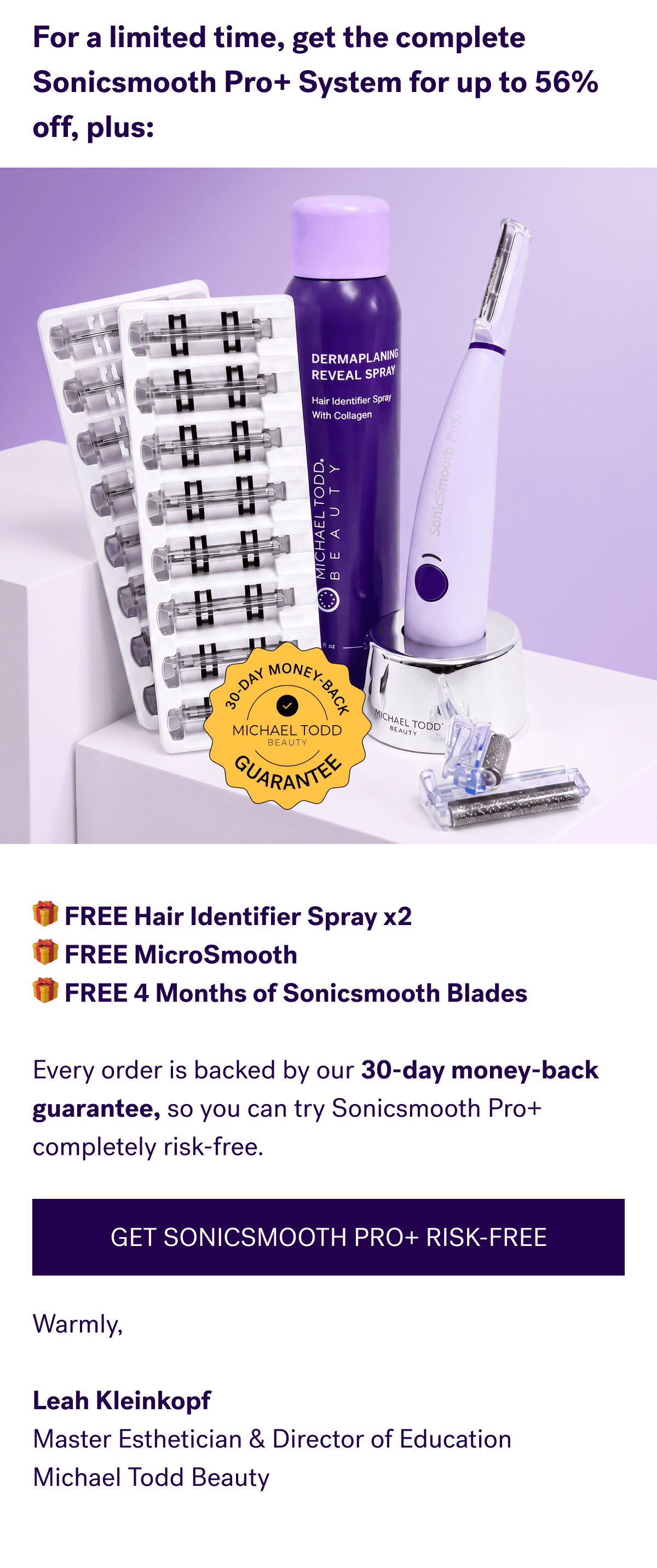 For a limited time, get the complete Sonicsmooth Pro+ System for up to 56% off, plus:🎁 FREE Hair Identifier Spray x2  🎁 FREE MicroSmooth  🎁 FREE 4 Months of Sonicsmooth Blades  Every order is backed by our 30-day money-back guarantee, so you can try Sonicsmooth Pro+ completely risk-free. GET SONICSMOOTH PRO+ RISK-FREE Warmly,  Leah Kleinkopf Master Esthetician & Director of Education Michael Todd Beauty