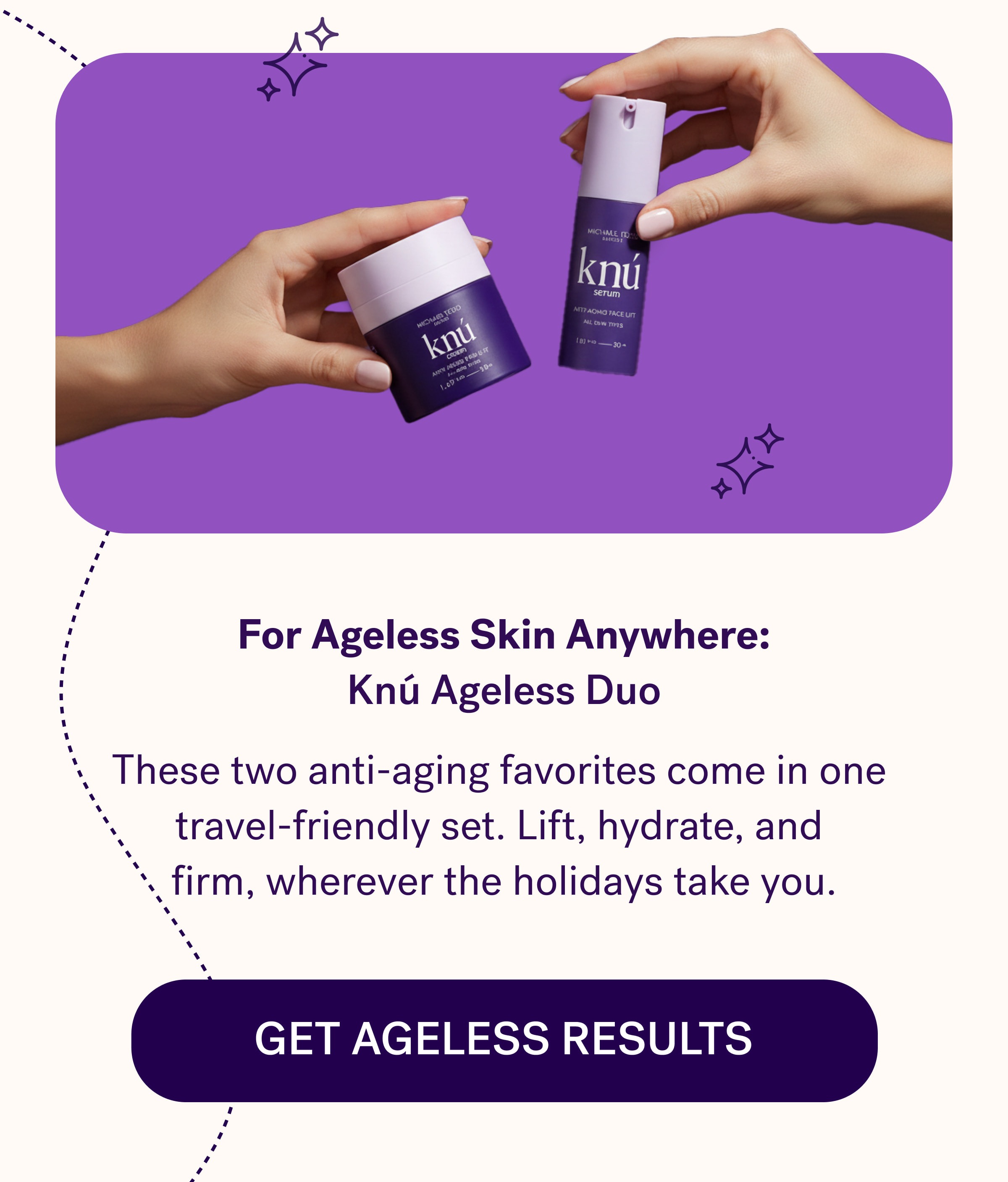For Ageless Skin Anywhere: Knú Ageless Duo These two anti-aging favorites come in one  travel-friendly set. Lift, hydrate, and  firm, wherever the holidays take you. Get Ageless Results