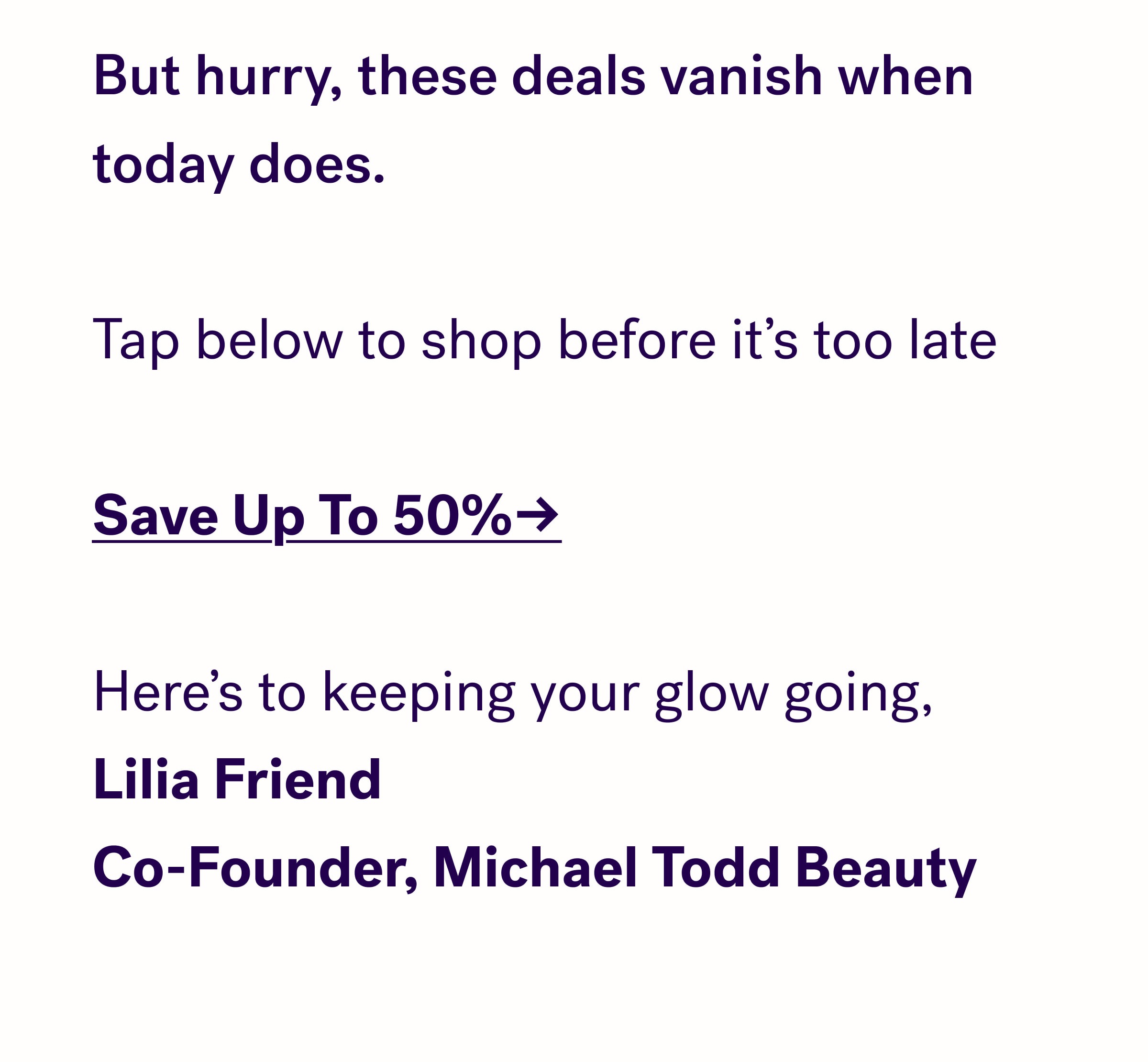    But hurry, these deals vanish when today does.  Tap below to shop before it's too late  Save Up To 50%→  Here's to keeping your glow going, Lilia Friend Co-Founder, Michael Todd Beauty