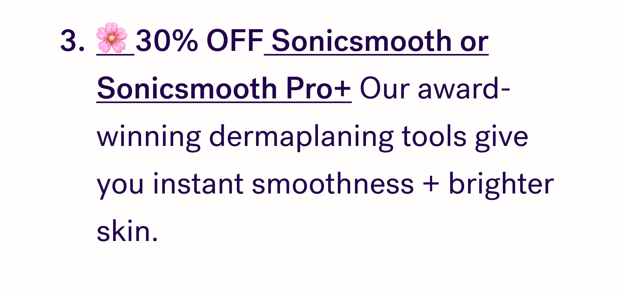 🌸 30% OFF Sonicsmooth or Sonicsmooth Pro+ Our award-winning dermaplaning tools give you instant smoothness + brighter skin. 
