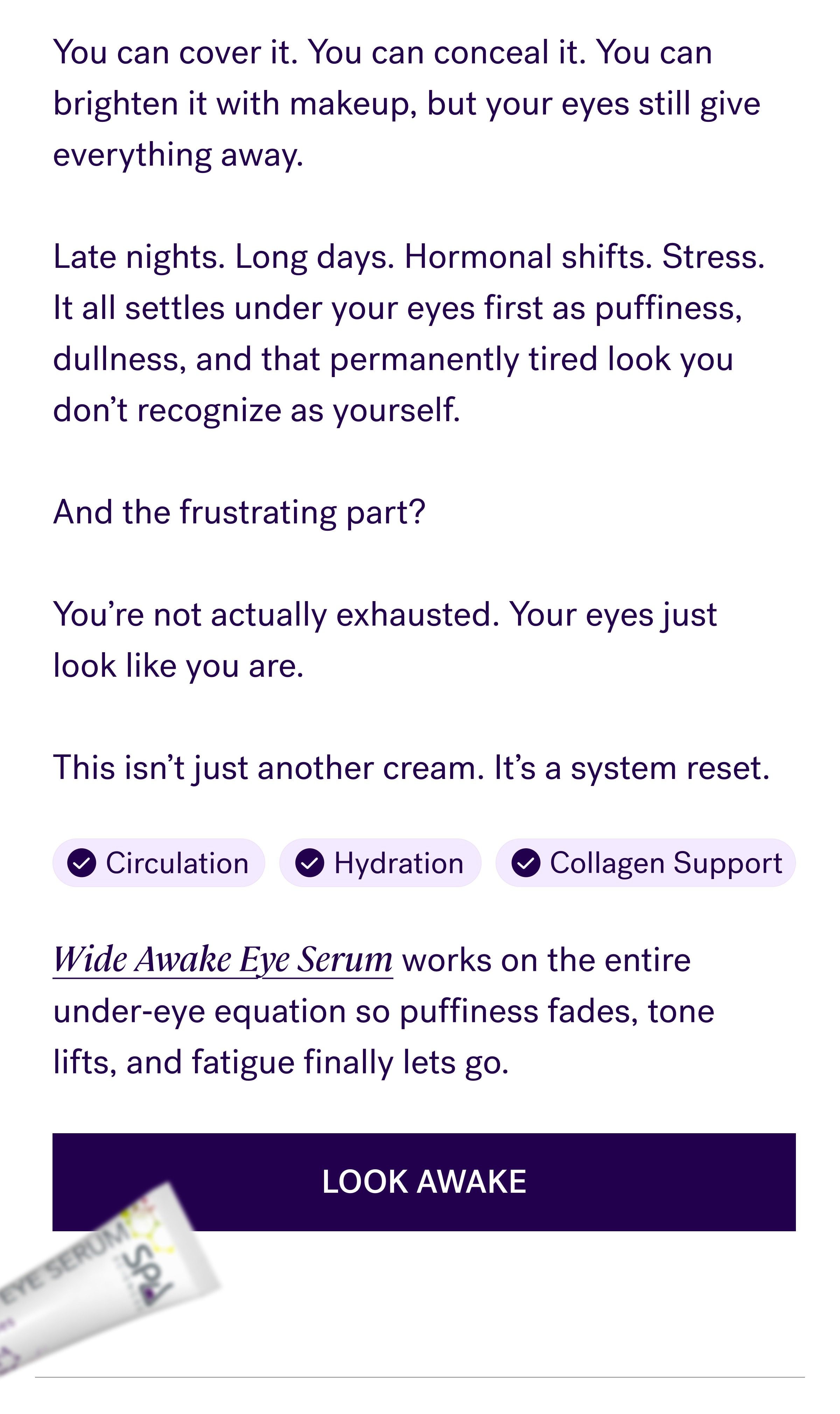 You can cover it. You can conceal it. You can brighten it with makeup, but your eyes still give everything away.   Late nights. Long days. Hormonal shifts. Stress. It all settles under your eyes first as puffiness, dullness, and that permanently tired look you don't recognize as yourself.   And the frustrating part?   You're not actually exhausted. Your eyes just look like you are.   This isn't just another cream. It's a system reset. Circulation Hydration Collagen Support Wide Awake Eye Serum works on the entire under‑eye equation so puffiness fades, tone lifts, and fatigue finally lets go. Look Awake