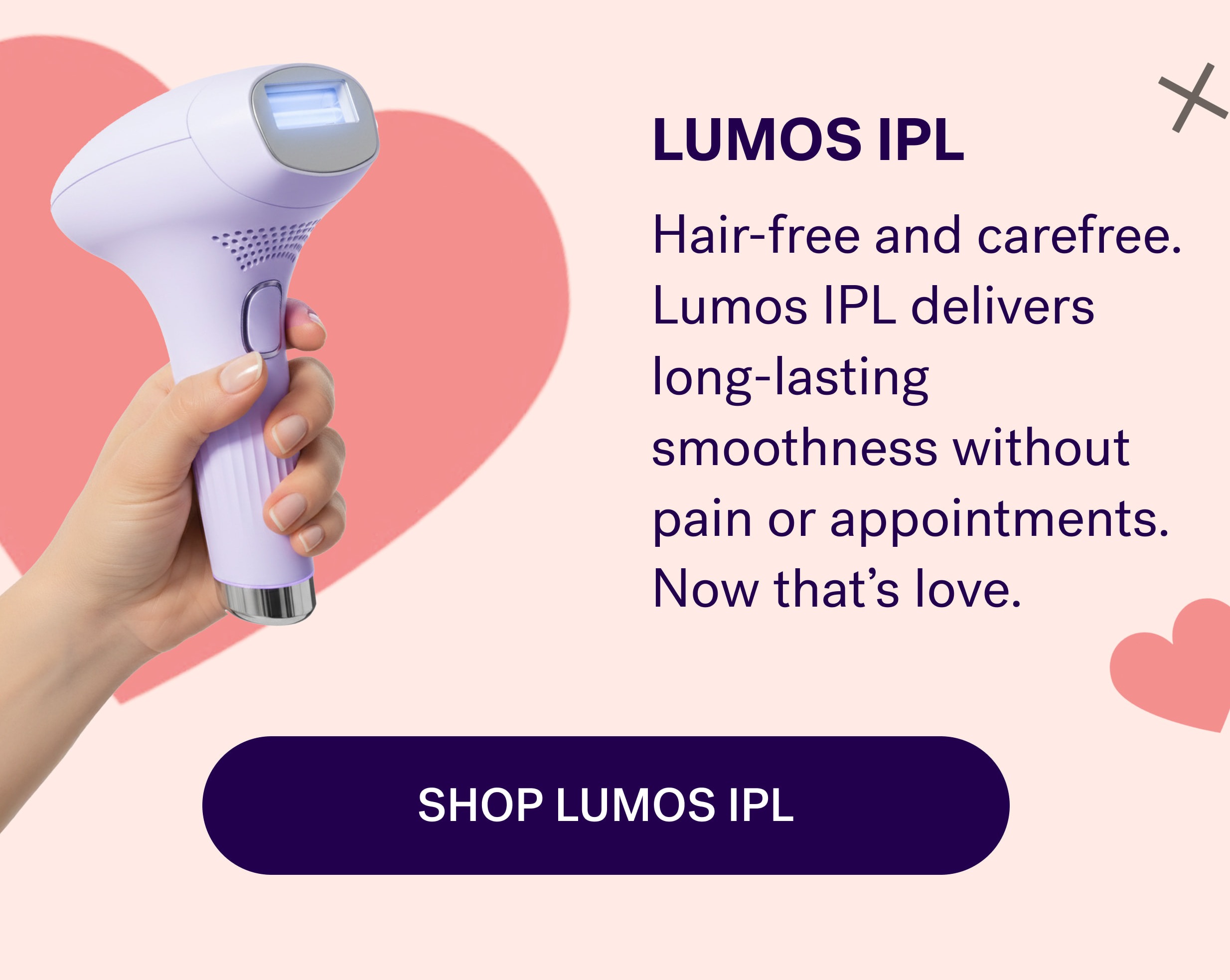LUMOS IPL Hair-free and carefree. Lumos IPL delivers long-lasting smoothness without pain or appointments. Now that's love. SHOP LUMOS IPL
