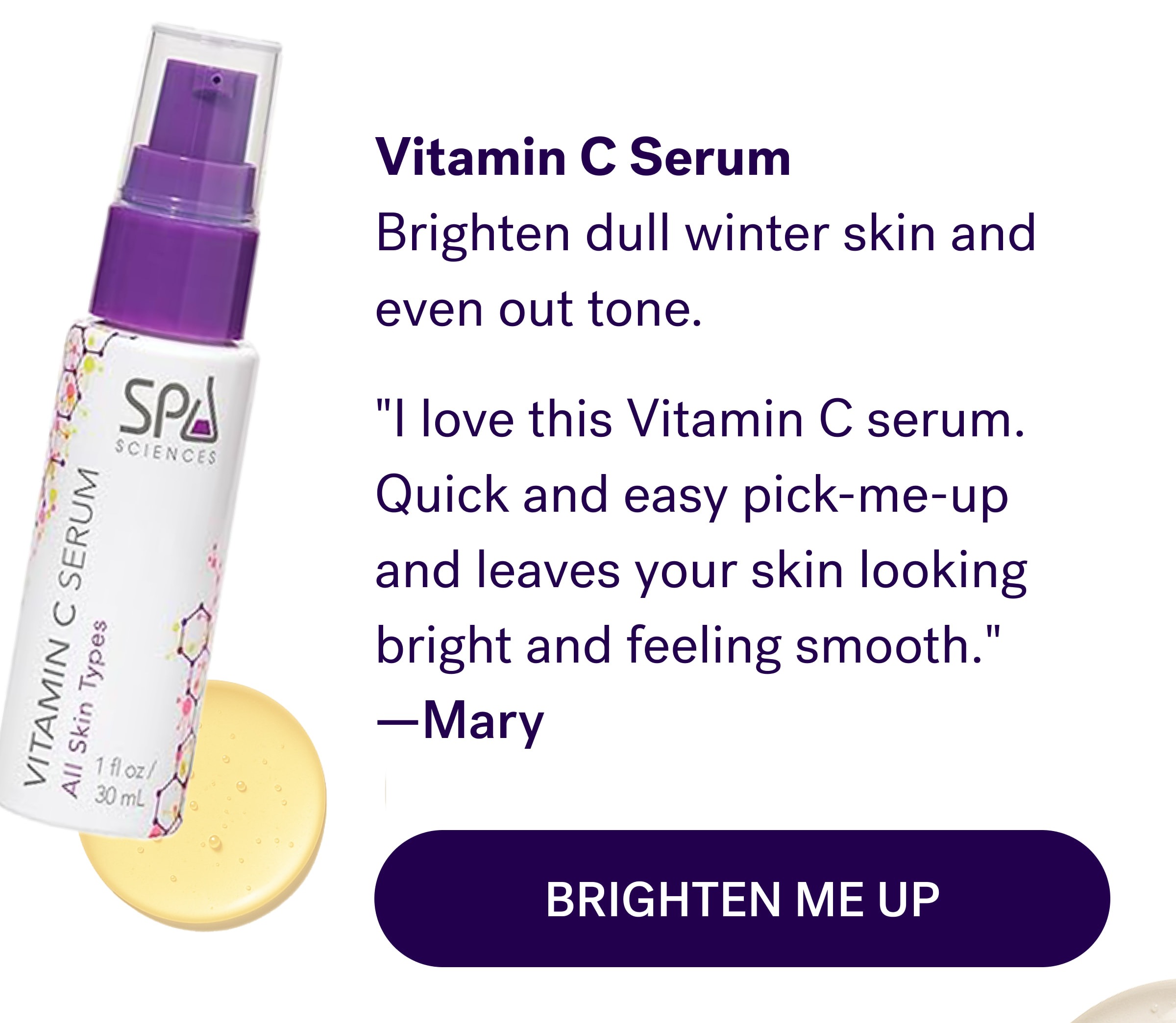 Vitamin C Serum Brighten dull winter skin and even out tone. "I love this Vitamin C serum. Quick and easy pick-me-up and leaves your skin looking bright and feeling smooth."  —Mary Brighten Me Up