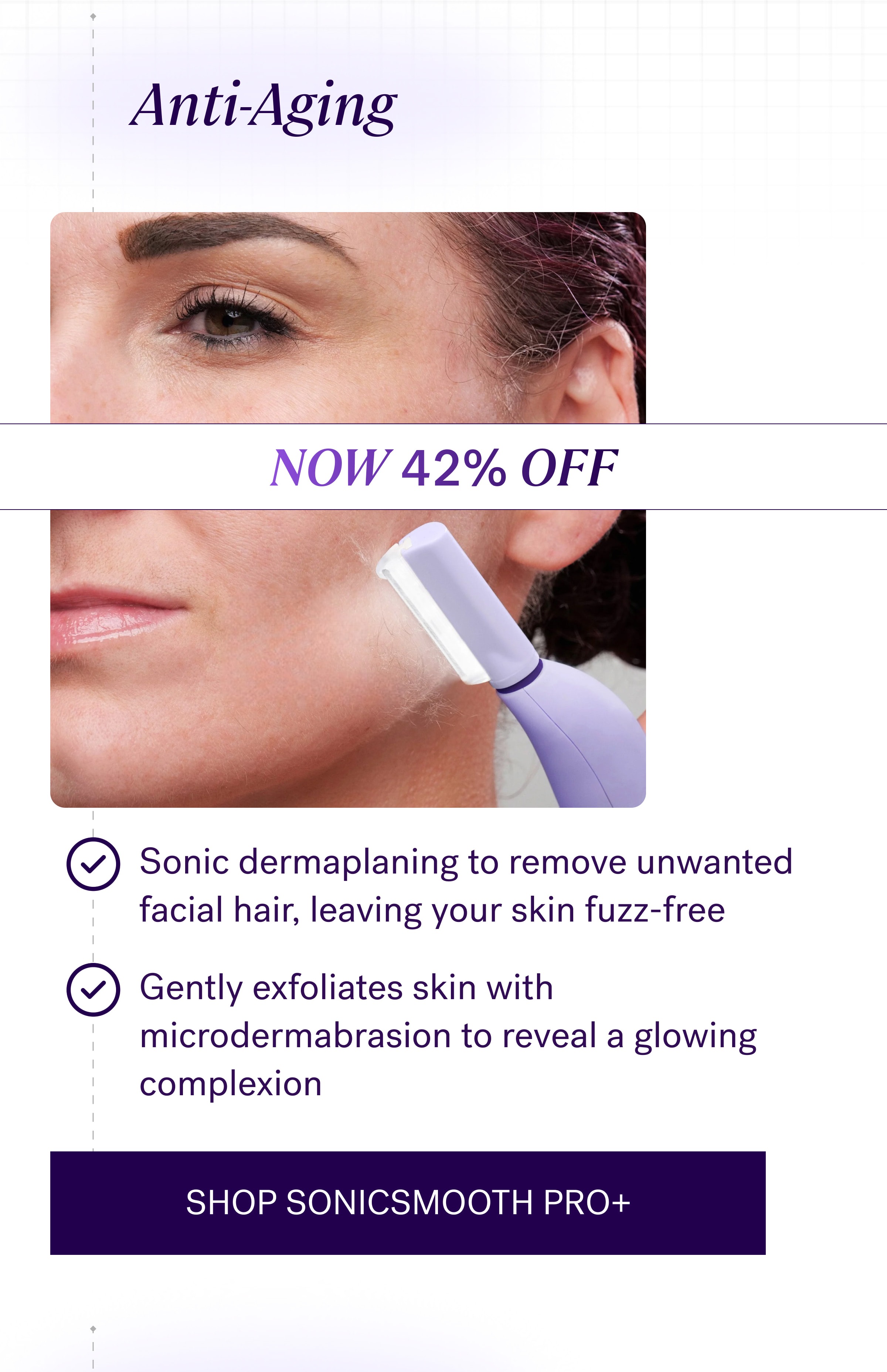 Anti-Aging NOW 42% OFF Sonic dermaplaning to remove unwanted facial hair, leaving your skin fuzz-free Gently exfoliates skin with microdermabrasion to reveal a glowing complexion SHOP SONICSMOOTH PRO+
