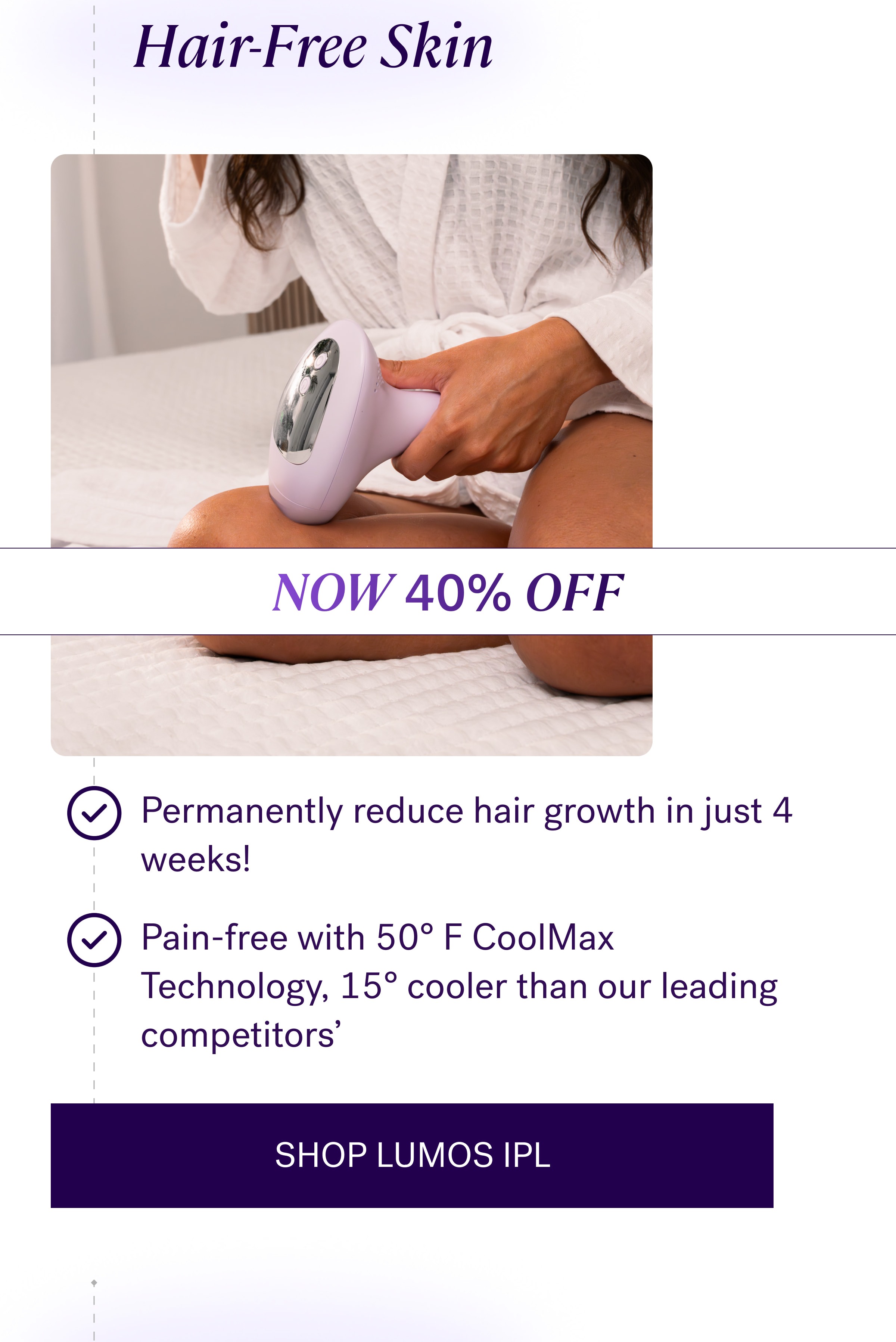Hair-Free Skin NOW 40% OFF Permanently reduce hair growth in just 4 weeks! Pain-free with 50° F CoolMax Technology, 15° cooler than our leading competitors' SHOP LUMOS IPL