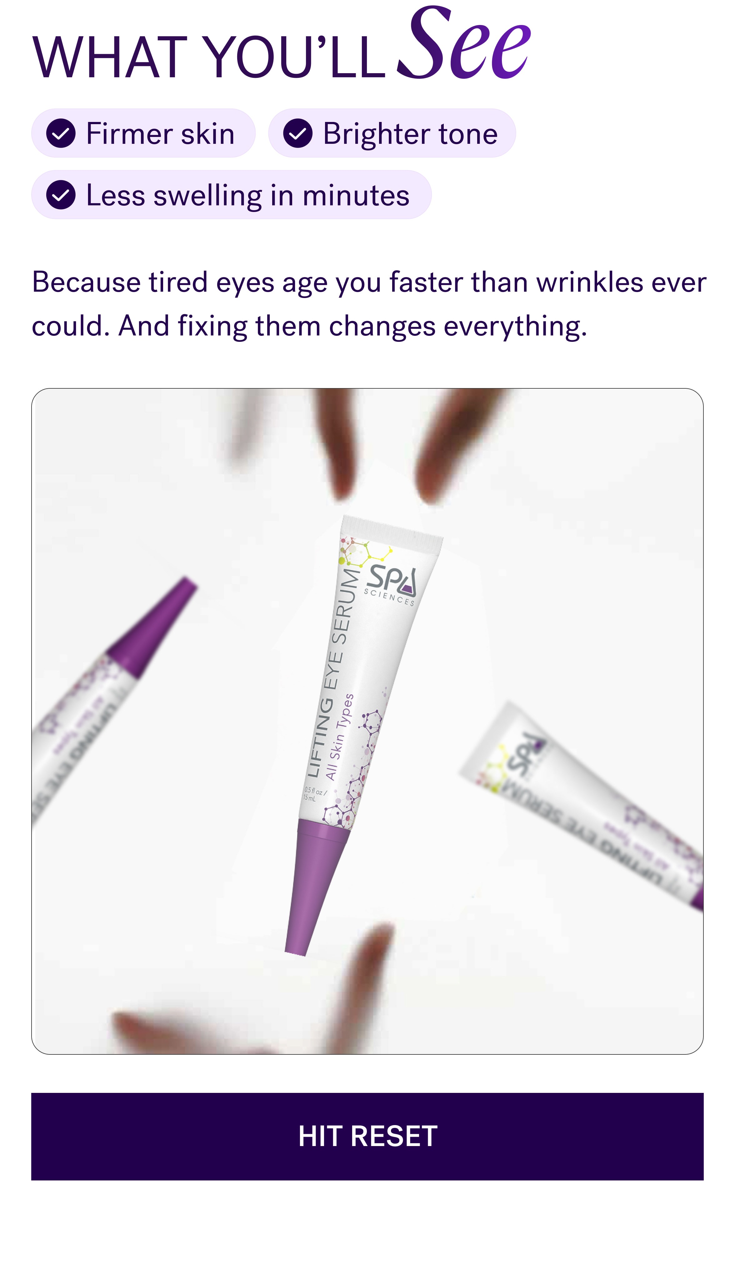 WHAT YOU'LL See Firmer skin Brighter tone Less swelling in minutes Because tired eyes age you faster than wrinkles ever could. And fixing them changes everything. Hit Reset